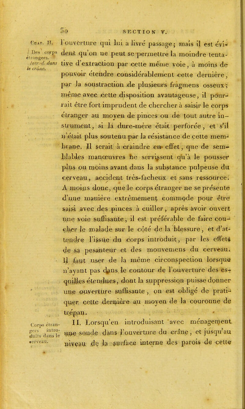 çiHAr. II. rouvcrlure qui lui a livré passage; mais il est évl-' éirangei^^' (àeni qu'on ue peiat se periiJieUre la moindre lenla- i,Hr.>d. dans tiye d'extracllou par celle même voie, à moins de le crâne. pouvoir éteiidre considérableiTi^ni ^^■«we dernière, par la soustraction de plusieurs fragmens osseux ; même avec cette disposition avantageuse, il pour- rait être fort imprudent de chercher à saisir le corps étranger au moyen de pinces ou de tout autre in- sU'ument, si la dure-mère éiait perforée , et s'il ij'éiail plus soutenu par la résistance de cette mem- braipe. ïl serait à craindre eu« effet, que de sem- blables manœuvres he servissent qu'à le pousser plus pu moins avant dans la substance pulpeuse du cerveau, accident très-facheux et sans ressource. A moifas donc, que le corps étranger ne se présente d'uue manière extrêmement commode pour être s»isi .avec des pinces à cuiller, après avoir ouvert titne voie suffisante, il est préférable de faire cou- cliiicr le malade sur le côté de la blessure, et d'at- Lendfe l'issue du corps introduit, par les effets de pesanteur et des mouvemens du cerveau. • y ^ijt user de la même circonspection lorsque n'ayant pas 4pns le contour de l'ouverture des es^ quijjjes étendues, dont la suppression puisse donner une ouiveriUre suffisante , on est obligé de prati-» qiiçer. cette derij,ière w moyen de la couronne de ti-.ép>an. (:ori»s ctrau- H- Lorsqu'cu introduisant avec ménagerneut 5'^. soude dans i'ouveruu-e du crâne, et jusqu'au •cneau. nivçai* dç Ja surface interne des parois de celle