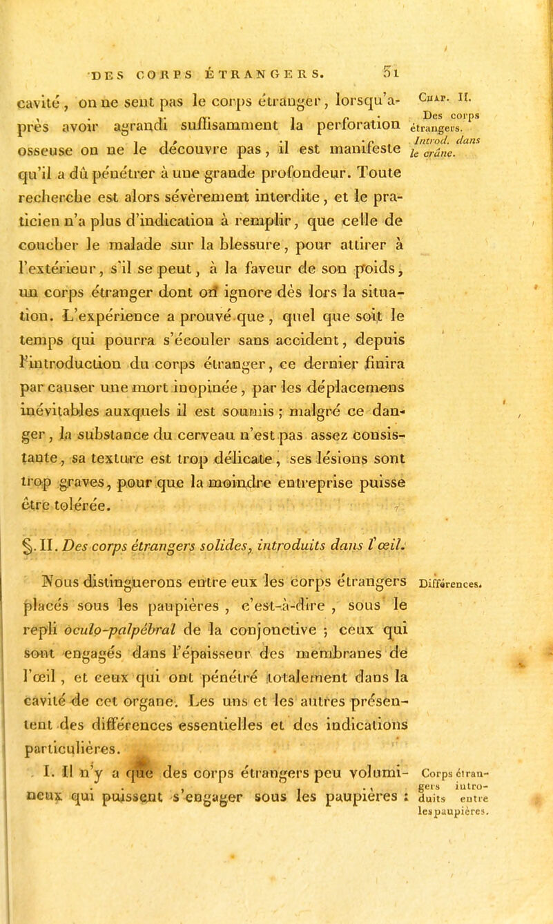 cavité, on ne sent pas le corps étranger, lorsqu'à- Cuir. ii. . T 1 r ^* I^es corps près avoir agrandi sumsamment ia perforation étrangers. 1 1 f • 1 • r . Introd. dans osseuse on ne le découvre pas, li est mantleste qu'il a dû pénétrer à une grande profondeur. Toute recherche est alors sévèrement interdite, et le pra- ticien n'a plus d'indication à remplir, que celle de coucher le malade sur la blessure, pour attirer à l'extérieur, s'il se peut, à la faveur de son ffoids, un corps étranger dont Oïf ignore dès lors la situa- tion. L'expérience a prouvé que , quel que soif le temps qui pourra s'écouler sans accident, depuis l^introduction du corps étranger, ce dernier finira par causer une mort inopinée, par les déplacemcns inévitables auxquels il est soumiis ; malgré ce dan- ger, la substance du cerveau n'est pas assez Consis- tante, sa texture est trop délicate, ses lésions sont trop graves, pour que la moindre entreprise puisse être tolérée. ^. II. Des corps étrangers solides, introduits dans ïœil: Nous distinguerons entre eux les corps étrangers Diffârences. placés sous les paupières , c'est-à-dire , sous le repli ôculo-palpéhral de la conjonctive ; ceux q^ui froiît 'engagés dans l'épaisseur des membranes dé l'œil, et ceux qui ont pénétré .totalement dans la cavité-de cet organe. Les uus et les atiti'es présen- tent des différences essentielles et dos indications particulières. . I. Il îî'y a des corps étrangers peu volumi- Corps ciran- , i • 1 S^'* iulro- oeay qui puissent s «ngager sous les paupières : duits entre leïpaupièrcs.