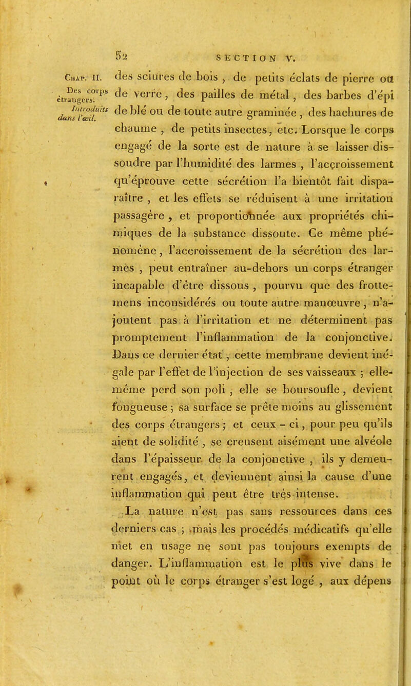 ^'^ SECTION V. Cap. II. tles sciures de Lois , de peliis éclats de pierre ott étrïugc.^'^ ^'^''^^ ' P^i^^es de métal, des barbes d'épi iniroduiu de blé OU de toute autre eraminée , des hachures de aans l œil. *j ' chaume , de petits insectes, etc. Lorsque le corps engagé de la sorte est de nature à se laisser dis- soudre par l'humidité des larmes , l'acçroissement (ju'éprouve cette sécrétion l'a bientôt fait dispa- raître , et les effets se réduisent à une irritation passagère , et proportidbnée aux propriétés chi- miques de la substance dissoute. Ce même phé- nomène , l'accroissement de la sécrétion des lar- mes , peut entraîner au-dehors un corps étranger incapable d'être dissous , pourvu que des froile- mens inconsidérés ou toute autre manœuvre, n'a- joutent pas à l'irritation et ne déterminent pas prompiement l'inflammation de la conjonctive; Dans ce dernier état, celte membrane devient iné- gale par l'effet de l'injection de ses vaisseaux ; elle- même perd son poli, elle se boursoufle, devient fongueuse ; sa surface se prête moins au glissement des corps étrangersj et ceux - ci, pour peu qu'ils aient de solidité , se creusent aisément une alvéole dans l'épaisseur de la conjonctive , ils y demeu- rent engagés, et deviennent ainsi la cause d'une inflammation qui peut être trqs intense. La nature n'est pas sans ressources dans ces derniers cas ; .piais les procédés médicatifs qu'elle met en usage ne sont pas toujours exempts de danger. L'iuflanmialion est le plÊs vive dans le point où le corps étranger s'est logé , aux dépens