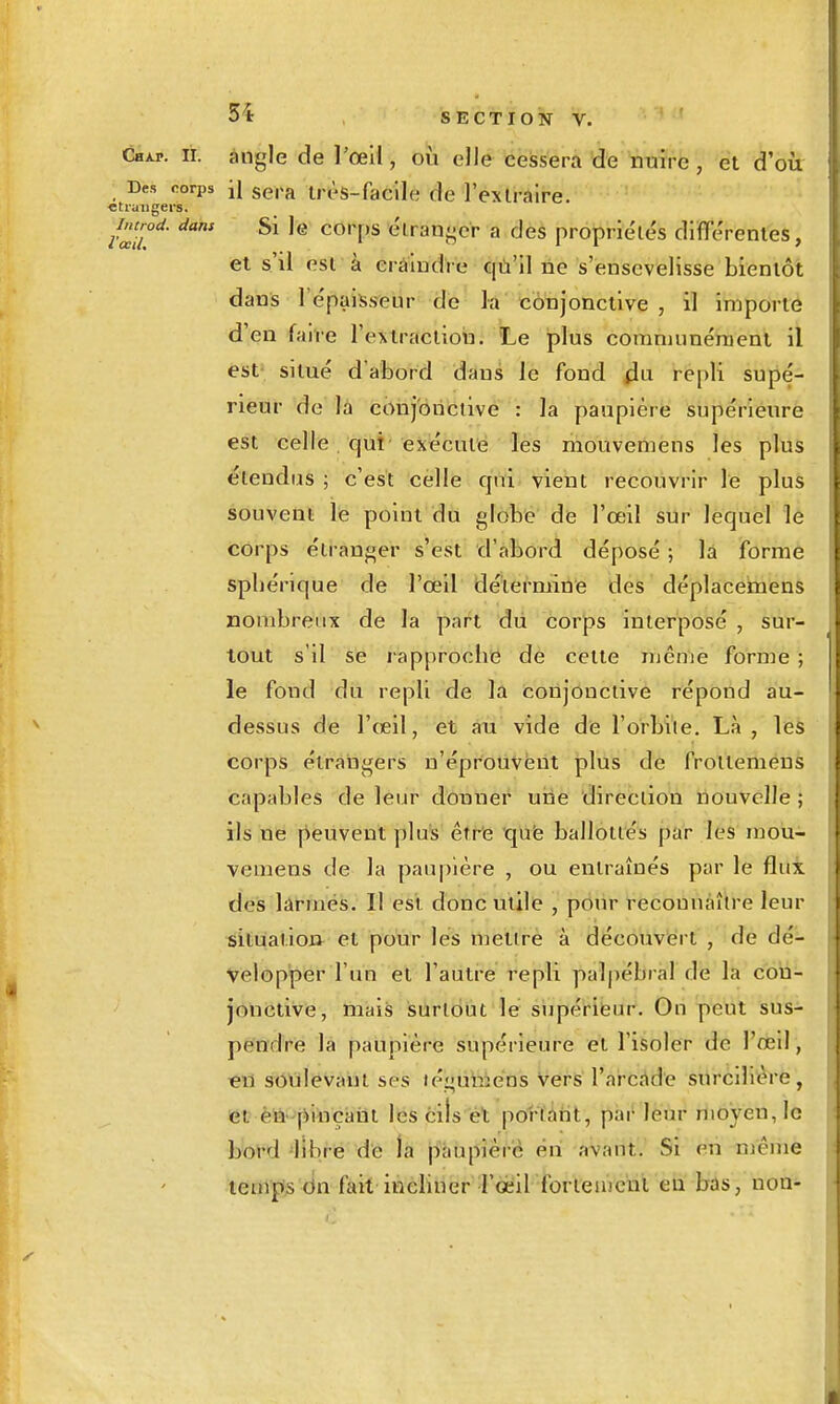 Chap. il angle de l'oeil, où elle cessera de nuire, et d'où Des rorps \{ ggra Irès-faclle de 1 extraire. ctruugers. ^introd. dans Si le corps élran<^cr a des propriétés dififérenles, et s'il est à crahulre Cjù'il ne s'ensevelisse bientôt dans 1 épaisseur de la conjonctive , il importe d'en falve l'extraction. Le plus coramunénient il est' situé d'abord dans le fond repli supé- rieur de là conjonctive : la paupière supérieure est celle qui exécute les mouveniens les plus étendus ; c'est celle qui vient recouvrir le plus souvent le point du globe de l'œil sur lequel le corps étranger s'est d'abord déposé ; là forme sphérique de l'œil détermine des déplaceinens nombreux de la part du corps interposé , sur- tout s'il se l'approche de cette même forme ; le fond du repli de la conjonctive répond au- dessus de l'œil, et au vide de l'orbite. Là , les corps étrangers n'éprotiVêiit plus de frotteméns capables de leiir donner uiie direction nouvelle ; ils ne peuvent plu's êitt iqiië ballottés par les moù- vemens de la paupière , ou entraînés par le flux des larmes. Il est donc utile , pour reconnaître leur situation et pour les mettre à découvert , de dé- velopper l'un et l'auti'e repli palpébral de la con- jonctive, mais surtout le supériëur. On peut sus- pendre la paupière supérieure et l'isoler de l'œil, €n sOtilevant ses légùhièns Vers l'ai-cfid'e surcillère, et èià'jiitaçàni les cils ét porfarit, pai'leur moyen, le boï'd -libre de la pàupiérè ëri avant. Si en même temps (in fait incliner l'oeil fortement eu bas, non-