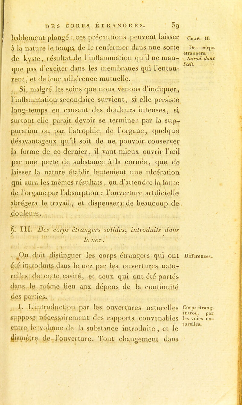 Lablemeut ploaf,'é :. ces préoauiions peuvent laisser chap. il à la nalure leleiri^A de le reufernier clans uae sorte Des corps de kjsie , résultat^de 1 lorlainmfiliou qu y ne man- incrod.dans que pas d'exçller dans les iiienjbraues qui l'eutou- ^' rent, et de leur adhérence muiuelle. Si, malgré les soins que no,us venons d'indiquer, riûflaramalioû secondaire survient, si elle persiste ÎQng-ienips en causant des douleurs intenses, si surtout elle para.ît devoir se terminer par la sup- puration au par ralro[)hie de l'organe, quelque désavantageujs qu'il soit de ne pouvoir conserver la forme de ce dernier, il vaut mieux ouvrir l'œil par nne perte de substance à la cornée, que de laisser la nature établir lentement une ulcération qui aura le§ tneraes résultats, ou.d'aii^endre la,tonte de l'organe par l'absorption : l'ouverture artificielle abrégera le travail, et dispensei;a;de beaucoup de, douleurs, §. 111. Des corps étrangers solides, introduits dans le nez, . Jdxx doit .distinguer les corps étrangers qui ont Différences, été inl;iod.uits, dans le nez par les ouvertures nalu- lelles de: celte, cavité, el ceux q^i ont été portés dans .le luêfi^Ç; lieu aux dépens de la continuité j;lcs pariies- , , I,. L'introduction par les ouvertures naturelles Corpsétranj». ', . . intiod. par supposée; pece^sairement des rapports convenables les voies u»- ,ejQ;lre, le voji^ne de la substance introduite, et le rijamèlre clc-rouvcrtiirc. Tout changement dans