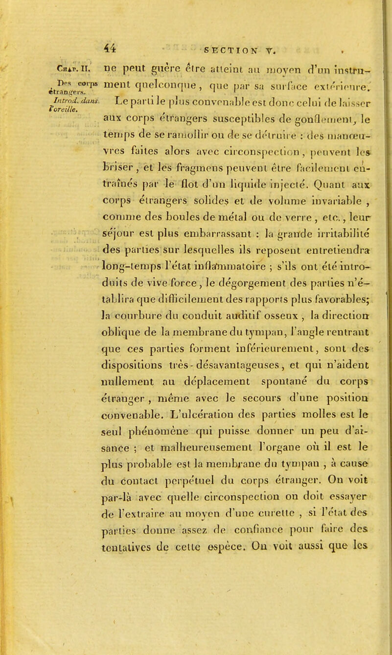 Chap.ii. ne peut guère être atteint ;m moyen d'un instru- Dos corps ment qnelconniie, que par s.i surface exir'rlcnre. introd. dans. Le parti ]e pjVis convenable est donc celui de laisser l oreille, aux corps e'irangers susceptibles de gonflemeni, le temps de se ramollir ou de se déiruire : des manœu- vres faites alors avec circonspection , peuvent le» briser, et les fragmens peuvent être facilement cû- traînés par le flot d'un liquide injecté. Quant aux corps étrangers solides et de volume invariable , comme des boules de métal ou de verre , etc., leur séjour est plus embarrassant : la grande irritabilité des parties sur lesquelles ils reposent entretiendra long-temps Télat inflaliimatoire ; s'ils ont été intro- duits de vive force , le dégorgement des parties n'é- tablira que difficilement des rapports plus favorables; la courbure du conduit auditif osseux , la direction: oblique de la membrane du tympan, l'angle rentrant que ces parties forment inférieurement, sont des dispositions très-désavantageuses, et qui n'aident nullement au déplacement spoutané du corps étranger , même avec le secours d'une position convenable. L'ulcération des parties molles est le seul phénomène qui puisse donner un peu d'ai- sance ; et malheureusement l'organe où il est le plus probable est la membrane du tympan , à cause du contact perpétuel du corps étranger. On voit par-là avec quelle circonspection on doit essayer de l'extraire au moyen d'une curette , si l'état des parties donne assez de confiance pour faire des tentatives de celte espèce. Ou voit aussi que les (