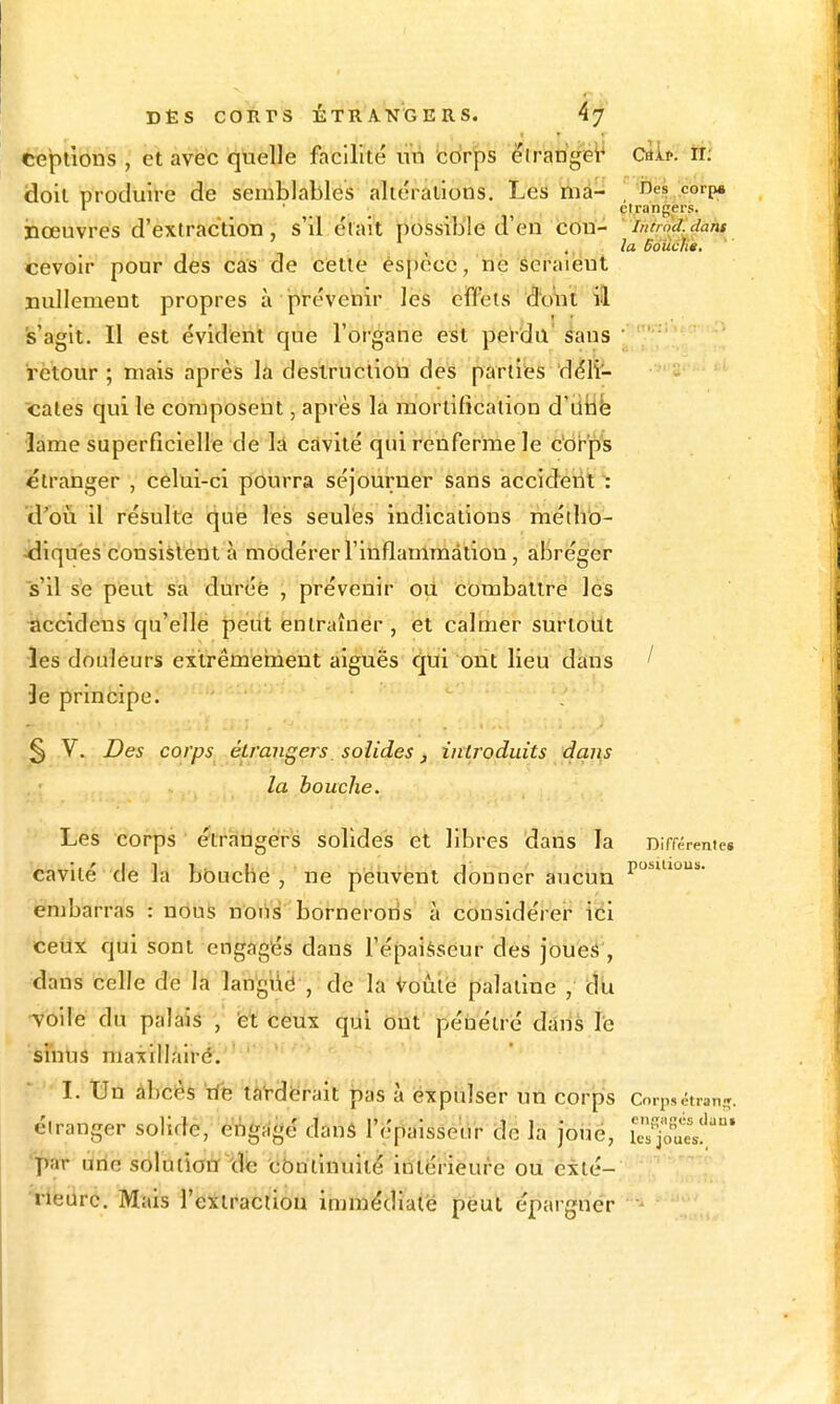 éepùons , et avec quelle facilité uii cdr^s eirangiez Cttif. tt: doit produire de semblables altérations. Les liiâ- iies corp» r ' el rangers. nœuvres d'extraction, s'il était possible d'en cou- ' inèrndidant la Bouché, cevoir pour des cas de cette ési)èce, nè seraient nullement propres à prévenir les effets dont il s'agit. 11 est évident que l'organe est perdu sans retour; niais après la destruction des parties déli- cates qui le composeiit, après la mortification d'iiiib lame superficielle de lâ cavité qui renferme le c'orps étranger , celui-ci pourra séjourner sans accideiitl: d'oi^i 11 résulte que les seules indications méib'o- -dlqu'es consistent à modérer rinflammâtlon, abréger s'il se peut sa durée , prévenir ou combattre les accidens qu'elle petit entraîner , et calmer surtout les douleurs extrêmehient aiguës qui ont lieu dans / •3e principe. § V. Des corps étrangers, solides, introduits dans la bouche. Les corps étrangers solides et libres dans la Différenic* cavité de la bOuche , ne peuvent donner aucun P^'* embarras : nous noiis bornerons à considérer ici ceUx qui sont engagés dans l'épau^seur des jbueâ', dans celle de la lan'giié , de la Voùië palatine , du voile du palais , 'et ceux qui ôùt pénétré dâUs le sinus niaxlllairé. ' I. Un abcès rie tâVdërait pas à expulser un corps Corpsétran-ï. étranger solide, eiSgagé danà l'épaisseur dé la joue, iTs%ïesf * par une soluiîotr iclie cbmlnuité intérieure ou exlé- ■^ieiirc. Mais l'ettraciiou immédiate peut éparcfnér •