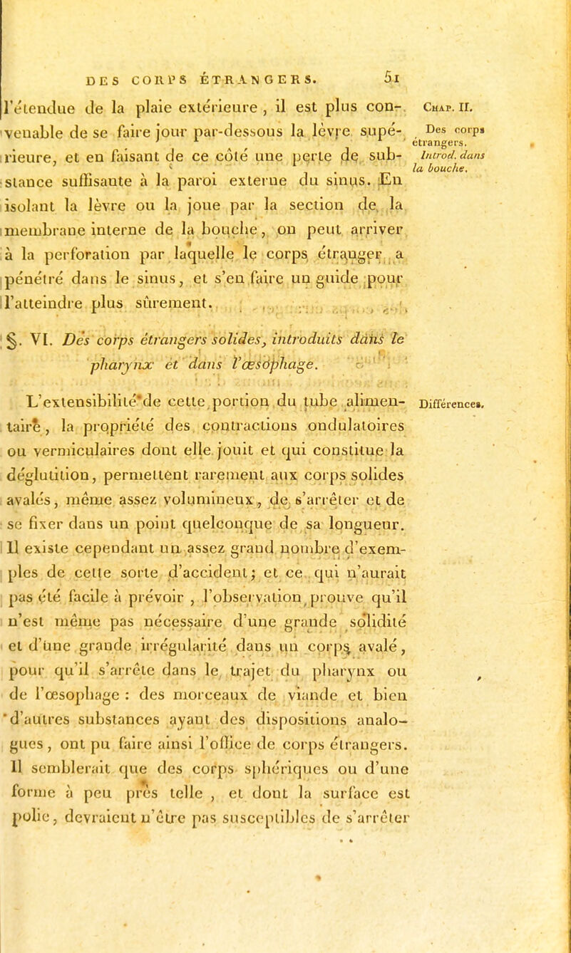 l'éteudue de la plaie extérieure, il est plus conr. Chap.il 'veuable de se faire iom- par-dessous la lèv| e s.upé- , Des coip» ' . i. ■ étrangers. [l'ieure, et en faisant de ce côté une pqrte sub- incrod.dans ^ . J . bouche. :Slauce suffisante à la paroi externe du sums. |En isolant la lèvre pu la, joue par la section (^je, ,1a. imeiuLraue interne de la bouche, ,on peut, {kr^ivei', :à la perforation par laquelle le corps étra,ugeF^ a ipénétré dans le sinus, et s'en.faire un guide :poujr n'atteindre plus sûrement. VI. Dès'corps étrangers solides, introduits dâfls te pharynx ét ddns Vœsôphage. L'exlensibiliié'de cette,portion,du tube alimeu- Différence». . lair^, la prqpriélé des cpuiractious ondulatoires ou verniiculaires dont elle jouit et qui constitue la déglutition, permettent rareaient aux corps solides i avalés, même, assez volumineux, de. s'arrêter et de ! se fixer dans un point quelconque de sa longueur. m existe cependant ua assez grand, nombre d'exem- I pies de celte sorte d'accident; et ce .qui n'aurait pas été facile à prévoir j l'obseryation^ prouve qu'il I n'est même pas nécessaire d'une grande solidité et d'une grande irrégularité dans un cprp;^ avalé, pour qu'il s'arrête dans le, trajet du pharynx ou de l'œsophage : des morceaux de, viande et bien 'd'autres substances ayant des dispositions analo- gues , ont pu faire ainsi l'office de corps étrangers. 11 semblerait que des corps spliériques ou d'une forme à peu près telle , et dont la surface est polie, devraient n'être pas susceptibles de s'arrêter