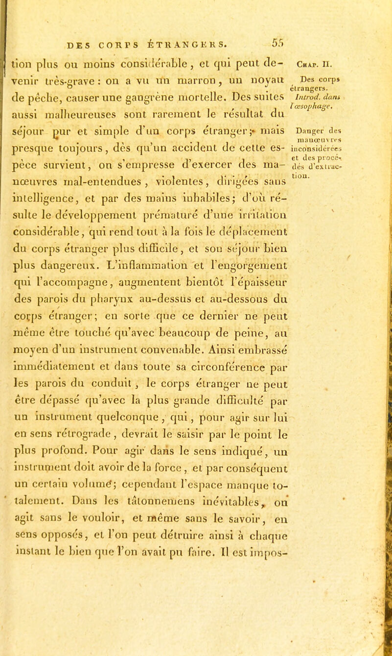 lion pins ou moins considérable, et qui peut de- Cbap. ii. venir irès-crave : on a vu un marron, un novau Des corp»  ^ étrangers. de pèche, causer une gangrène mortelle. Des suites iiumd. dam , - l œsophage, aussi malheureuses sont rarement le résultat du séjour pur et simple d'un corps étranger;» mais Danger des presque toujours, des qu un accident de celte es- inconsidérées , . , i, , et des procé-. pece survient, on s empresse a exercer des ma- aés d'exuac- nœuvres mal-entendues, violentes, dirigées sans intelligence, et par des mains inhabiles; d'où ré- sulte le développement prématuré d'une irrilalion considérable, qui rend tout à la fois le déplacement du corps étranger plus difficile, et sou séjour bien plus dangereux. L'inflammation et rengorgenient qui l'accompagne, augmentent bientôt l'épaisseur des parois du pharynx au-dessus et au-dessous du coçps étranger; en sorte que ce dernier ne peut même être louché qu'avec beaucoup de peine, au moyen d'un instrument convenable. Ainsi embrassé immédiatement et dans toute sa circonférence par les parois du conduit, le corps éiranger ne peut être dépassé qu'avec la plus grande difficulté par un instrument quelconque , qui, pour agir sur lui en sens rétrograde , devrait le saisir par le point le plus profond. Pour agir dans le sens indiqué, un insirunient doit avoir de la force, et par conséquent un certain volumé; cependant l'espace manque to- talement. Dans les tâlonnemens inévitables, on agit sans le vouloir, et même sans le savoir, eu sens opposés, et l'on peut détruire ainsi à chaque instant le bien que l'on avait pu faire. Il estimpos-