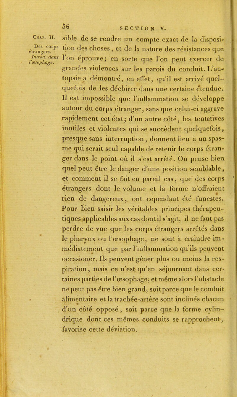 Chap. II. sible de se rendre un compte exact de la d'isposi- Dcs éir ingerT^' ^^^^ choscs, ct dc J.i naturc dcs résistances que l'as^^tage^ l'oH éprouve; en sorte que l'on peut exercer de grandes violences sur les parois du conduit. L'au- topsie a de'montré, en effet, qu'il est arrivé quel- quefois de les déchirer dans une certaioe étendue. Il est impossible que l'inflammation se développe autour du corps étranger, sans que celui-ci aggrave rapidement cet état; d'un autre coté, les tentatives inutiles et violentes qui se succèdent quelquefois, presque sans interruption, donnent lieu à un spas- me qui serait seul capable de retenir le corps étran- ger dans le point où il s'est arrêté. On pense bien quel peut être le danger d'une position semblable, et comment il se fait en pareil cas, que des corps étrangers dont le volume et la forme n'offraient il rien de dangereux, ont cependant été funestes. Pour bien saisir les véritables principes thérapeu- tiques applicables aux cas dont il s'agit, il ne faut pas perdre de vue que les corps étrangers arrêtés dans le pharynx ou l'œsophage, ne sont à craindre im- médiatement que par l'inflammation qu'ils peuvent occasioner. Ils peuvent gêner plus ou moins la res- piration, mais ce n'est qu'en séjournant dans cer- taines parties de l'œsophagej et même alors l'obstacle ne peut pas être bien grand, soit parce que le conduit alimentaire et la trachée-artère sont inclinés chacun d'un côté opposé, soit parce que la forme cylin- drique dont ces mêmes conduits se rapprochent, favorise celle déviation.