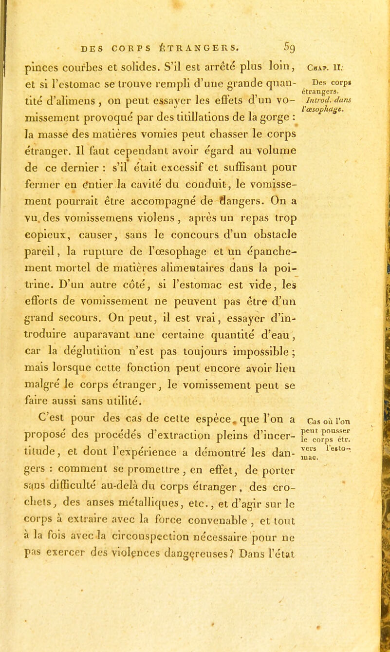 pinces courbes et solides. S'il est arrêté plus loin, chap. il et si l'estomac se trouve rempli d'une grande quau- Des corp» ^ o i étrangers. tité d'allmens , on peut essayer les effets d'un vo- iiuiod. dans l'oesophage, missement provoqué par des titillations de la gorge : la masse des matières vomies peut chasser le corps étranger. Il faut cependant avoir égard au volume de ce dernier : s'il était excessif et suffisant pour fermer en Entier la cavité du conduit, le vomisse- ment pourrait être accompagné de flangers. On a vu. des vomissemens violens , après un repas trop copieux, causer, sans le concours d'un obstacle pareil, la rupture de l'œsophage et un épanche- menl mortel de matières alimentaires dans la poi- trine. D'un autre côté, si l'estomac est vide, les efforts de vomissement ne peuvent pas être d'un grand secours. On peut, il est vrai, essayer d'in- troduire auparavant une certaine quantité d'eau , car la déglutition n'est pas toujours impossible ; mais lorsque cette fonction peut encore avoir lieu malgré le corps étranger, le vomissement peut se faire aussi sans utilité. C'est pour des cas de cette espèce, que l'on a casoùi'on proposé des procédés d'extraction pleins d'incer- }rcorpTI. lilude, et dont l'expérience a démontré les dan- '^*'°'- gers : comment se promettre, en effet, de porter suns difficulté au-delà du corps étranger, des cro- chets^ des anses métalHques, etc., et d'agir sur le corps à extraire avec la force convenable , et tout à la fols avec la circonspection nécessaire pour ne pas exercer des violences dangereuses? Dans l'état