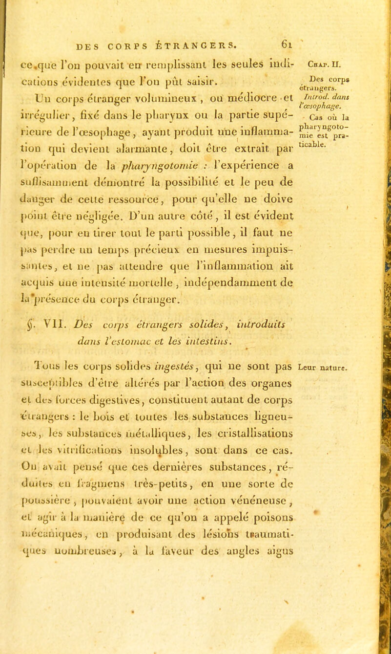 ccque l'on pouvait err renipllssanl les seules indi- Chap.ii. cations évideules nue l'on pût saisir. , J ' étrangers. Un corps éirancer volumineux , ou médiocre ei imrod. dans ^  , l'œsophage. irrégulier, fixé dans le pharynx ou la partie supé- cas où la rieure de l'œsophage, ayant produit une inflamnja- m^e est^pr^a' tlon qui devient alaimante, doit être extrait par l'opération de la pharyngotomie : l'expérience a sii/lisauiuient déuiontré la possibilité et le peu de dauget- de cette ressource, pour qu'elle ne doive poiut êti e négligée. D'un autre côté , il est évident <jiie, pour eu tirer tout le parti possible, il faut ne pas perdre un temps précieux en mesures impuis- siinles, et ne [)as attendre que l'inflammation ait acquis une intensité mortelle , indépendamment de la])réscnce du corps étranger. Vil. Des corps étrangers solides y introduits dans l'estomac et les intestins. Tous les corps solides iiigestés, qui ne sont pas Leur nature, suîcepilbles d'èire altérés par l'action des organes et dea lorces digeslives, constituent autant de corps «étrangers : le bois et toutes les substances ligneu- ses, les substances aiétalliques, les cristallisations et les vitrifications insolubles, sont dans ce cas. Ou avait pensé que ces dernières substances, ré- duites en l'ragmens très-petits, en une sorte de poussière, |)Ouvaient avoir une action vénéneuse, et agir à la Uiauière de ce qu'on a appelé poisons luécanlques, en produisant des lésions tPaumati- ques uombreuses, à lu laveur des angles aigus