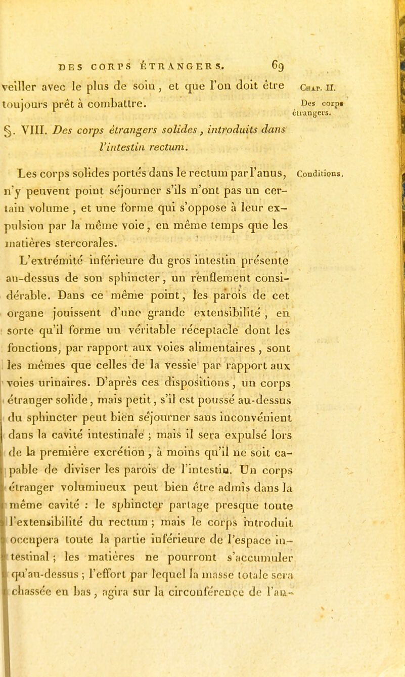 veiller avec le plus de solu, et que l'on doit être cuir. ir. toujours prêt à combattre. Des corpt étrangers. §. VIII. Des corps étrangers solides , introduits dans l'intestin rectum. Les corps solides portes dans le rectum par l'anus, Conditions, n'y peuvent point séjourner s'ils n'ont pas un cer- tain volume , et une forme qui s'oppose à leur ex- pulsion par la même voie, en même temps que les matières stercorales. L'extrémité inférieure du gros intestin présente au-dessus de son sphincter, un renflement consi- dérable. Dans ce même point, les parois de cet organe jouissent d'une grande extensibilité, en sorte qu'il forme un véritable réceptacle dont les fonctions, par rapport aux voies alimentaires, sont les mêmes que celles de la vessie par rapport aux 'Voies urinaires. D'après ces dispositions, un corps I étranger solide, mais petit, s'il est poussé au-dessus du sphincter peut bien séjourner sans inconvénient dans la cavité intestinale ; mais il sera expulsé lors de la première excrétion, à moins qu'il ne soit ca- pable de diviser les parois de l'intestia. Un corps étranger volumineux peut bien être admis dans la même cavité : le sphinctej- partage presque loutç l'extensibilité du rectum; mais le corps iiatroduit occupera toute la partie inférieure de l'espace in- i tesiînal ; les matières ne pourront s'accimiuler I qu'au-dessus ; l'effort par lequel la masse totale sera Ichassée en bas, agira sur la circonférence de l'an.-