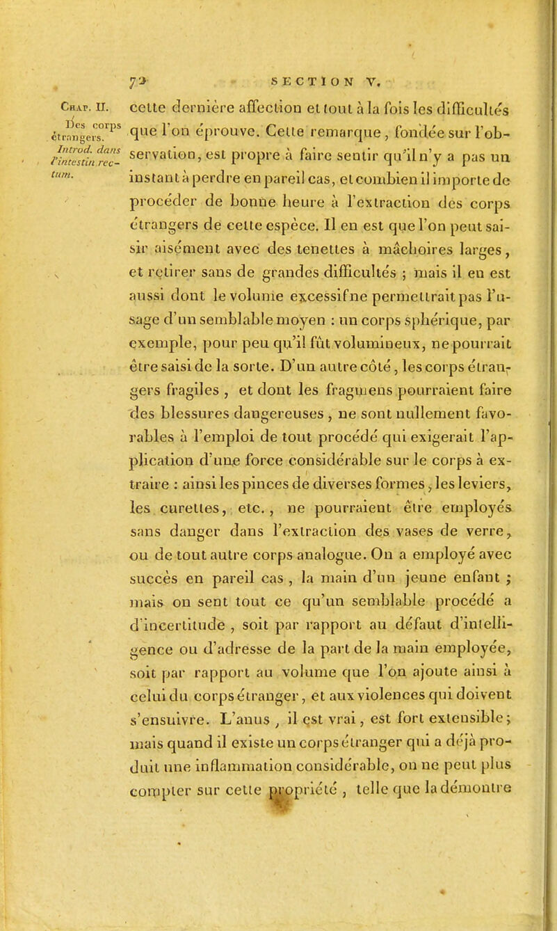 tum. étr?ngevs°'^ ^ t'prouve. Celle remarque, foncléesur l'ob- /iZ7sfinr7c- servalion, esi propre à faire seniir quiln'y a pas un instanl à perdre en pareil cas, elcouiLienllimporle de procéder de bonne heure à l'exiraciion des corps élrangers de celle espèce. Il en est que l'on peut sai- sir aisément avec des teneiies à mâchoires larges, et retirer sans de grandes difficultés ; mais il en est aussi dont le volume excessif ne permellrait pas l'u- sage d'un semblable moyen : un corps sphérique, par exemple, pour peu qu'il fût volumineux, ne pourrait être saisi de la sorte. D'uu aulre côté, les corps étran- gers fragiles , et dont les fragmens pourraient faire des blessures dangereuses , ne sont nullement favo- rables à l'emploi de tout procédé qui exigerait l'ap- plicalion d'un,e force considérable sur le corps à ex- traire : ainsi les pinces de diverses formes > les leviers, les curettes, etc., ne pourraient être employés sans danger dans l'exiraciion des vases de verre, ou de tout autre corps analogue. On a employé avec succès en pareil cas , la main d'un jeune enfant ; maia on sent tout ce qu'un semblable procédé a d'incertitude , soit par rapport au défaut d'inlelli- gence ou d'adresse de la part de la main employée, soit par rapport au volume que l'on ajoute ainsi à celuidu corps étranger, et aux violences qui doivent s'ensuivre. L'anus , il çst vrai, est fort extensible; mais quand il existe un corps étranger qui a déjà pro- duit une inflammation considérable, on ne peut plus coiTipler sur celle y prié lé , telle que la démontre