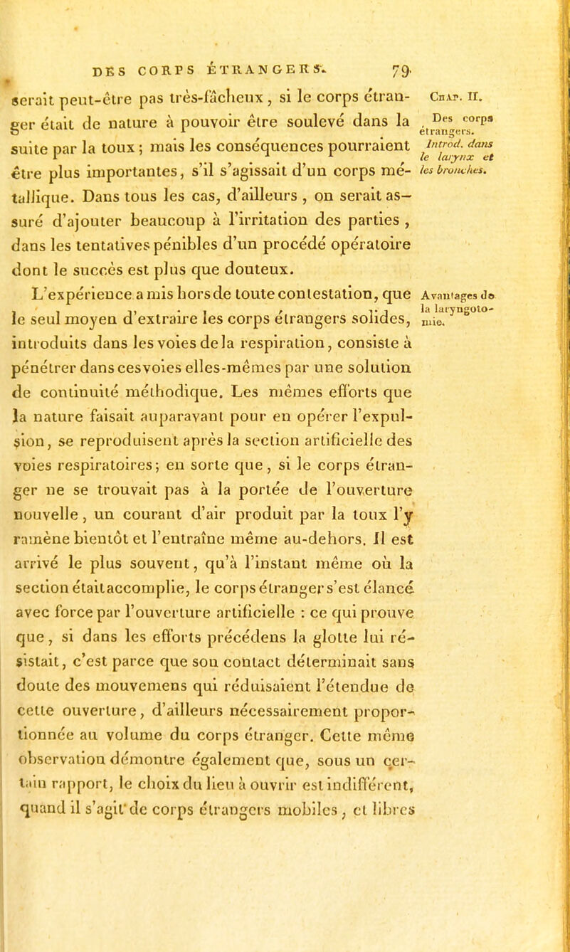 serait peut-être pas irès-fâcljeux, si le corps etran- Cn\p. ir. ger était de nature à pouvoir être soulevé dans la ^,j^„,.,'^°''P' suite car la toux ; mais les conséquences pourraient introd. dans 1 ^ _ ^ le larynx et être plus importantes, s'il s'agissait d'un corps raé- ks broiwhts. taIJique. Dans tous les cas, d'ailleurs , on serait as- suré d'ajouter beaucoup à l'irritation des parties , dans les tentatives pénibles d'un procédé opératoire dont le succès est plus que douteux. L'expérience amisliorsde touteconlestation, que Avnutagesd© le seul moyen d extraire les corps étrangers solides, nâe. introduits dans les voies de la respiration, consiste à pénétrer dans cesvoies elles-mêmes par une solution de continuité méthodique. Les mêmes efï'orts que la nature faisait auparavant pour en opérer l'expul- sion, se reproduisent après la section artificielle des voies respiratoires; en sorte que, si le corps étran- ger ne se trouvait pas à la portée de l'ouverture nouvelle, un courant d'air produit par la toux l'y rnmène bientôt et l'entraîne même au-dehors. Il est arrivé le plus souvent, qu'à l'instant même où la section étaitaccomplie, le corps étranger s'est élancé avec force par l'ouverture artificielle : ce qui prouve que, si dans les efforts précédens la glotte lui ré- sistait, c'est parce que son contact déterminait sans doute des mouvemens qui réduisaient l'étendue de cette ouverture, d'ailleurs nécessairement propoP tionnée au volume du corps étranger. Celle môme observation démontre également que, sous un c,er- l;iin rapport, le choix du lieu à ouvrir esl indiflérent, quand il s'agit'de corps étrangers mobiles, et libres