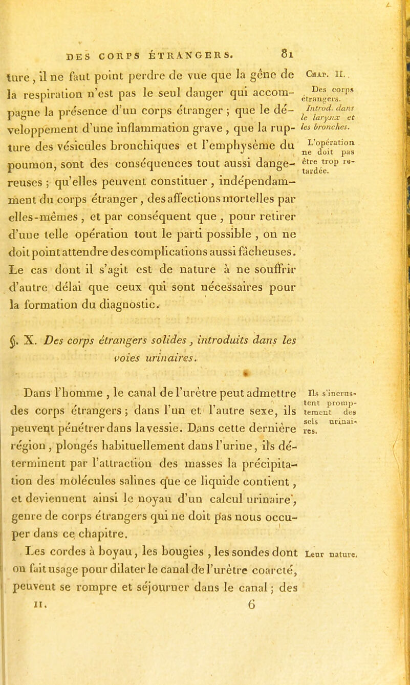 lure, il ne faut point perdre de vue que la gêne de Chap. il la respiration n'est pas le seul danger qui accora- .,^J^'JJ°''''' pagne la présence d'un corps étranger ; que le dé- veloppement d'une inflammation grave , que la rup- les bronches. ture des vésicules bronchiques et l'emphysème du Xîr'pas poumon, sont des conséquences tout aussi dange- ^'1'^^'°^ reuses ; qu'elles peuvent constituer , indépendam- inent du corps étranger, des afFectlous mortelles par elles-mêmes , et par conséquent que , pour retirer d'une telle opération tout le parti possible , on ne doit point attendre des complications aussi fâcheuses. Le cas dont il s'agit est de nature à ne souffrir d'autre délai que ceux qui sont nécessaires pour la formation du diagnostic. ^. X. Des corps étrangers solides, introduits dans les voies urinaires. * Dans l'homme , le canal de l'urètre peut admettre Us s'incms- des corps étrangers; dans 1 un et iautre sexe, ils temcm des , / 1 1 • , . , sels arinui- peuvent pénétrer dans la vessie. Dans cette dernière res. région , plongés habituellement dans l'urine, ils dé- terminent par l'atiracilou des masses la précipita- tion des molécules salines que ce liquide contient, et deviennent ainsi le noyau d'un calcul urinaire, genre de corps étrangers qui ne doit pas nous occu- per dans ce chapitre. Les cordes à boyau, les bougies , les sondes dont Leur nature, ou fait usage pour dilater le canal de l'urètre coarcté, peuvent se rompre et séjourner dans le canal ; des II, 6