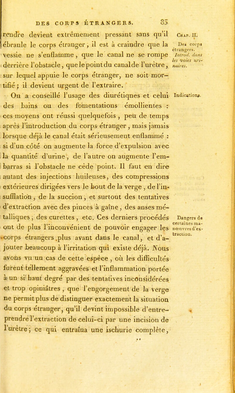 rendre devient exlrêmenient pressant sans qu'il chxp. ii. ébranle le corps étranger, il est à craindre que la r>e» coip» . étrangers. vessie ne s'enflamme, que le canal ne se rompe introd. dans , 1 • j 1 j 1) < les voies tin- derriere 1 obstacle, quelepomtclu canalde i urètre, naiies. sur lequel appuie le corps étranger, ne soit mor- tifié ; il devient urgent de l'extraire. Ou a conseillé l'usage des diurétiques et celui Indication^, des bains ou des fomentations émollientes : ces moyens ont réussi quelquefois , peu de temps après l'introduction du corps étranger, mais jamais lorsque déjà le canal était sérieusement enflammé : si d'un côté on augmente la force d'expulsion avec la quantité d'urine, de l'autre on augmente l'era- b^rras si l'obstacle ne cède point. Il faut en dire autant des injections huileuses, des compressions extérieures dirigées vers le bout de la verge , de l'in- sufflation , de la succion, et surtout des tentatives d'extraction avec des pinces à gaîne , des anses mé- talliques , des curettes , etc. Ces derniers procédés Dangers d« j 1 , . , . certainesma- ont de plus 1 mcouvenient de pouvoir engager les nœuvresdex- -corps étrangers .plus avant dans le canal, et d'à- jouter beaucoup à l'irritation qui existe déjà. Nous avons vu un cas de cette espèce , oii les difficultés furent téllement aggravées et l'inflammation portée à'un si haut degré par des tentatives inconsidérées et trop opiniâtres , que l'engorgement de la verge ne permit plus de distinguer exactement la situation du corps étranger, qu'il devint impossible d'entre- prendre l'extraction de celui-ci par une incision de ' l'urètre; ce qui entraîna une ischurie complète.