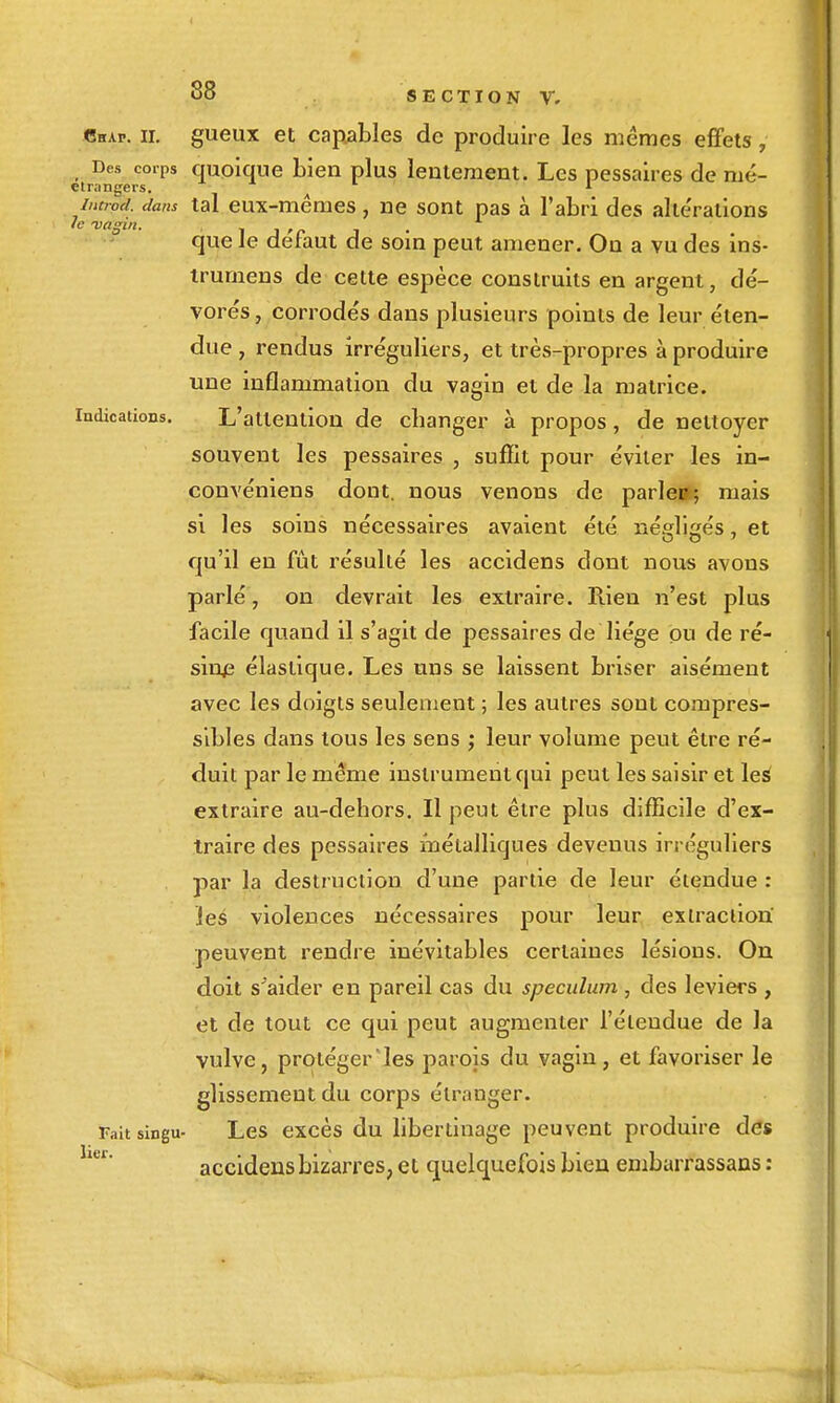 Chap. il gueux et capables de produire les mêmes effets, Des corps quolque bien plus lentement. Les pessaires de mé- elrangers. ' iiitiod. dans tal eux-mêmes, ne sont pas à l'abri des altérations Je vagin. ■^ ^ f c que ie défaut de som peut amener. Ou a vu des ins- trumens de celte espèce construits en argent, dé- vorés , corrodés dans plusieurs points de leur éten- due , rendus irréguliers, et très-propres à produire une inflammation du vagin et de la matrice. Indications. L'attention de changer à propos, de nettoyer souvent les pessaires , suffit pour éviter les in- convéniens dont, nous venons de parle»; mais SX les soins nécessaires avaient été néfflisés, et qu'il en fût résulté les accidens dont nous avons parlé, on devrait les extraire. Rien n'est plus facile quand il s'agit de pessaires de liège pu de ré- sina élastique. Les uns se laissent briser aisément avec les doigts seulement ; les autres sont compres- sibles dans tous les sens j leur volume peut être ré- duit par le même instrument qui peut les saisir et les extraire au-dehors. Il peut être plus difficile d'ex- traire des pessaires métalliques devenus irréguliers par la destruction d'une partie de leur étendue ; ies violences nécessaires pour leur extraction peuvent rendre inévitables certaines lésions. On doit s^aider en pareil cas du spéculum , des leviers , et de tout ce qui peut augmenter l'étendue de la vulve, protéger les parois du vagin, et favoriser le glissement du corps étranger. Faltsingu- Lcs excès du libertinage peuvent produire des accidens bizarres, et quelquefois bien embarrassans :