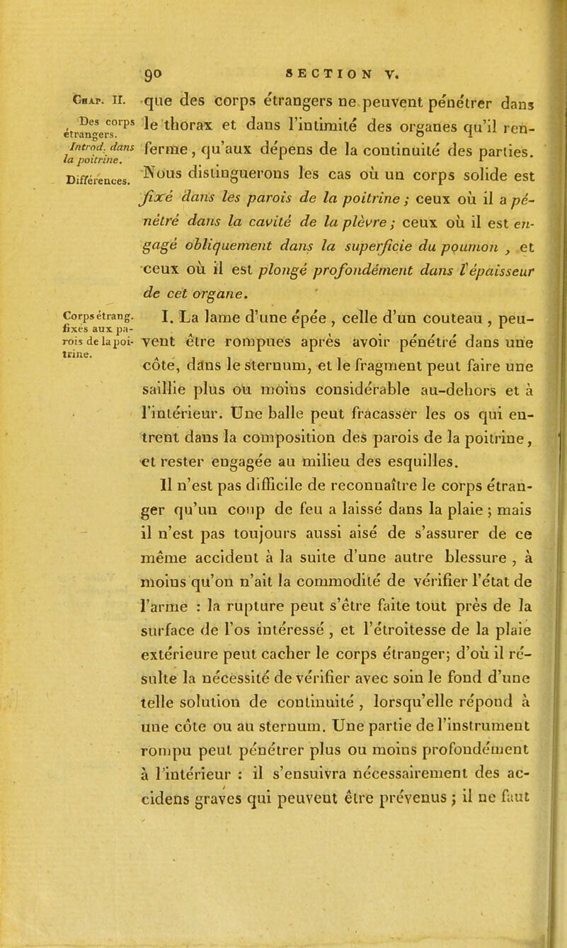 tnne. CiiAr. ir. que des corps étrangers ne peuvent pénétrer dans étrfn'erT'''* thorax et dans l'intimité des organes qu'il ren- lapokritr^ Terme, qu'aux dépens de la continuité des parties. Difréieaces. distinguerons les cas où un corps solide est jixé dans les parois de la poitrine ; ceux oii il a pé- nétré dans la cavité de la plèvre ; ceux oîi il est en- gagé obliquement dans la superficie du poumon , et •ceux où il est plongé profondément dans tépaisseur de cet organe. Corpsétiang. I, La lame d'une épée , celle d'un couteau , peu- fixes aux pa- _ rois delàijoi- vcnt être rompues après avoir pénétré dans une côte, dans le sternum, et le fragment peut faire une saillie plus ou moins considérable au-dehors et à l'intérieur. Une balle peut fracasser les os qui en- trent dans la composition des parois de la poitrine, et rester engagée au milieu des esquilles. Il n'est pas difficile de reconnaître le corps étran- ger qu'un coup de feu a laissé dans la plaie ; mais il n'est pas toujours aussi aisé de s'assurer de ce même accident à la suite d'une autre blessure , à moins qu'on n'ait la commodité de vérifier l'état de l'arme : la rupture peut s'être faite tout près de la surface de l'os intéressé , et l'étroitesse de la plaie extérieure peut cacher le corps étranger; d'où il ré- sulte la nécessité de vérifier avec soin le fond d'une telle solution de continuité , lorsqu'elle répond à une côte ou au sternum. Une partie de l'instrument rompu peut pénétrer plus ou moins profondément à l'intérieur : il s'ensuivra nécessairement des ac- cidens graves qui peuvent être prévenus j il ne faut