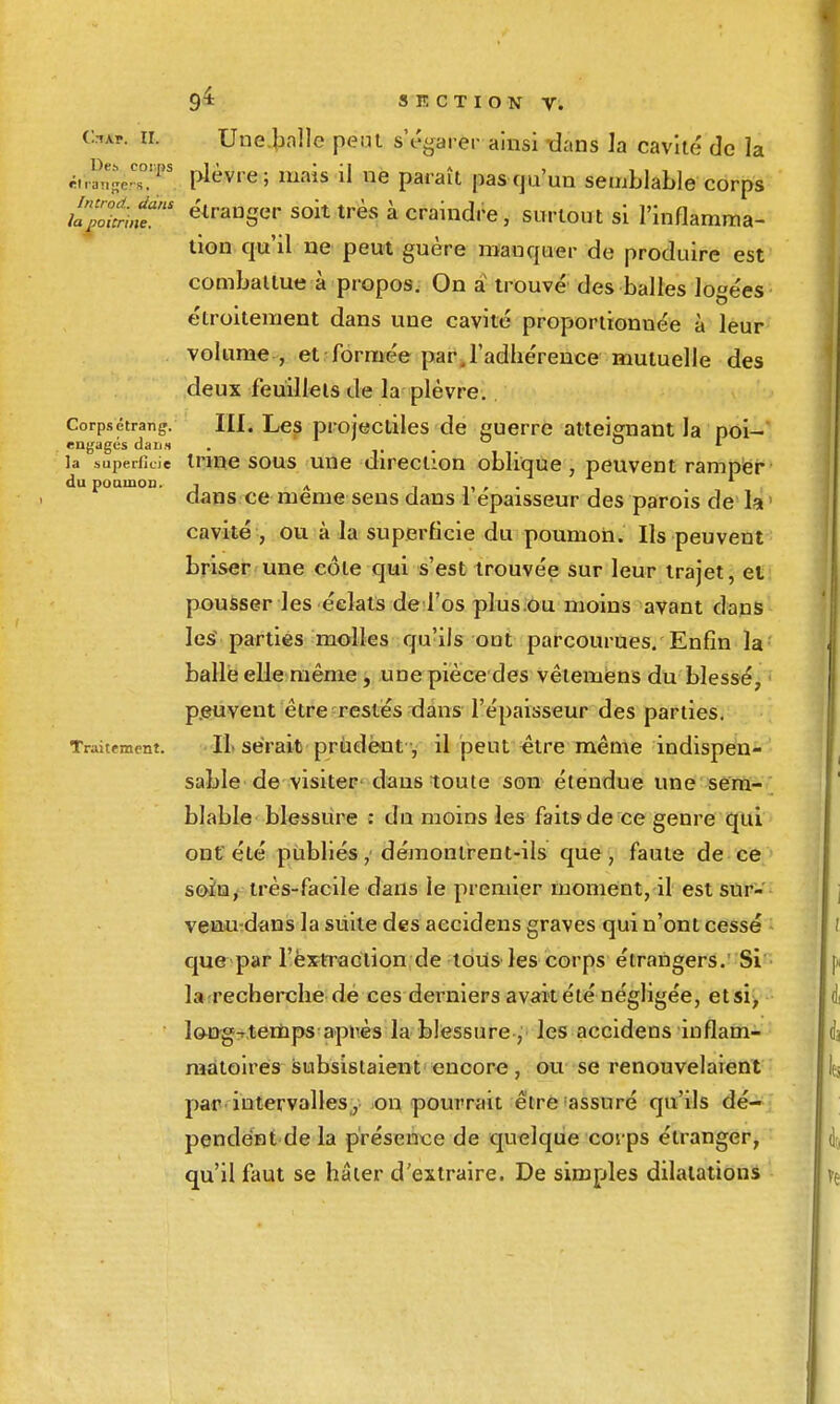 CtAP. II. Une.balle peut s'égarer ainsi dans la cavlié de la ri.rnîe's°T plèvre; mais il ne paraît pas qu'un semblable corps iapcnnt' étranger soit très à craindre, surtout si l'inflamma- tion qu'il ne peut guère manquer de produire est combailue à propos. On a trouvé des balles logées étroitement dans une cavité proportionnée à leur vokmie , et formée par. l'adhérence mutuelle des deux feuilleis de la plèvre. Corpsetrang. III. Lcs projectilcs de guerre atteignant la poi- engagés dari.s . . . la superficie Innc SOUS uue direction oblique, peuvent rampër dupoamoD. j ^ i n > • , clans ce même sens dans 1 épaisseur des parois de la cavité , ou à la superficie du poumon. Ils peuvent briser une côte qui s'est trouvée sur leur trajet, et pousser les éclats de l'os plus.ou moins avant dans les^ parties molles qu'ils ont parcoin-ues. Enfin la balle elle même, une pièce des vêiemens du blessé, p.euvent être restés dans l'épaisseur des parties. Traitement. IL Serait prùdëut -, il peut être même indispen- sable de visiter' dans toute son étendue une sê'rtt- blable blessure : du moins les faits de ce genre qui ont été publiés, démontrent-ils que, faute de ce soin, très-facile dans le premier moment, il est sur- veau-dans la siiite des aecidens graves qui n'ont cessé que par l'exiTaclion de tous les corps étrangers. Si la recherche dé ces derniers avait été négligée, etsi> lon-gT.teinps api'ès la blessure , les aecidens inflam- matoires subsistaient encore, ou se renouvelaient par. intervalles, on pourrait être 'assuré qu'ils dé- pendent de la présence de quelque covps étranger, qu'il faut se hâter d'extraire. De simples dilatations