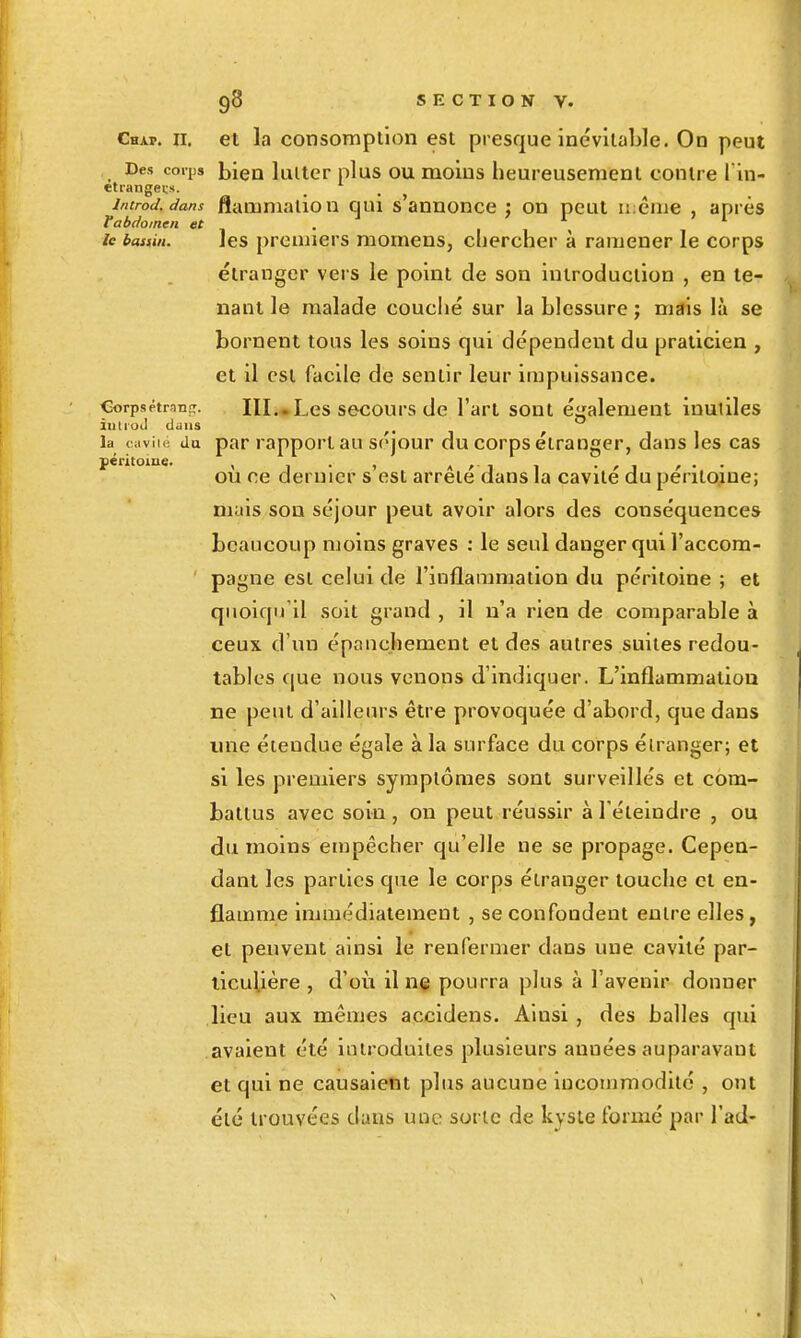 Chap. II. et la consompllon est presque inévilalile. On peut Des corps hleu lultcr pi US OU moins heureusement contre l in- etiangei-s. introd.dans flamnialioii qui s'annonce ; on peut même , après ¥abdomen et . le bassin. ]es prouiicrs momcns, cliercher à ramener le corps étranger vers le point de son introduction , en te- lïant le malade couché sur la blessure ; mais là se bornent tous les soins qui dépendent du praticien , et il est facile de sentir leur impuissance. CorpsétranîT. III.»Les secours de l'art sont éalement inutilcs iutroJ dans , la cavilé du par rapport au séjour du corps étranger, dans les cas péritoine. , . . , ou ce dernier s est arrête dans la cavité du péritoine; mais son séjour peut avoir alors des conséquences beaucoup moins graves : le seul danger qui l'accom- pagne est celui de l'inflammation du péritoine ; et quoiqu'il soit grand , il n'a rien de comparable à ceux d'un épauchement et des autres suites redou- tables cjue nous venons d'indiquer. L'inflammation ne peut d'ailleurs être provoquée d'abord, que dans une étendue égale à la surface du corps étranger; et si les premiers symptômes sont surveillés et com- battus avec soin, on peut réussir à l'éteindre , ou du moins empêcher qu'elle ne se propage. Cepen- dant les parties que le corps étranger touche et en- flamme immédiatement , se confondent entre elles , et peuvent ainsi le renfermer dans une cavité par- ticulière , d'où il ne pourra plus à l'avenir donner lieu aux mêmes accidens. Ainsi, des balles qui avaient été introduites plusieurs années auparavant et qui ne causaient plus aucune incommodité , ont été trouvées dans une sorte de kyste formé par l'ad-