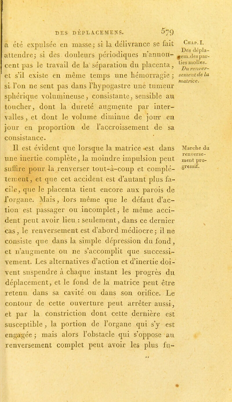 DES D ÉPL A.CEMENS. ^►79 a été expulsée en masse j si la délivrance se fait Chap.i. , . , , - , . ,. , Des dcpla- altendre^ si des donlenrs périodiques n annon- ^em.tlespai- cent pas le travail de la séparation du placenta, ^^^^Ij^e',.. et s'il existe en même temps une hémorragie j semeiudela muLrice. si l'on ne sent pas dans l'hypogastre une tumeur spliérique volumineuse j consistante, sensible au, loucher, dont la dureté augmente par inter- valles, et dont le volume diminue de jour en jour en proportion de l'accroissement de sa consistance. Il est évident que lorsque la matrice «est dans Marche du , X , . , . -. . renverse- line inertie complète, la moindre impulsion peut ment pro- suffire pour la renverser tout-à-coiip et complé- S^*- tement, et que cet accident est d'autant plus fa- cile, que le placenta tient encore aux parois de l'organe. Mais, lors même que le défaut d'ac- tion est passager ou incomplet, le même acci- dent peut avoir lieu : seulement, dans ce dernier cas, le renversement est d'abord médiocre ; il ne consiste que dans la simple dépression du fond, et n'augmente ou ne s'accomplit que successi- vement. Les alternatives d'action et d'inertie doi- vent suspendre à chaque instant les progrès du déplacement, et le fond de la matrice peut être retenu dans sa cavité ou dans son orifice. Le contour de cette ouverture peut arrêter aussi, et par la constriction dont cette dernière est susceptible, la portion de l'organe qui s'y est engagée J mais alors l'obstacle qui s'oppose au renversement complet peut avoir les plus fu-