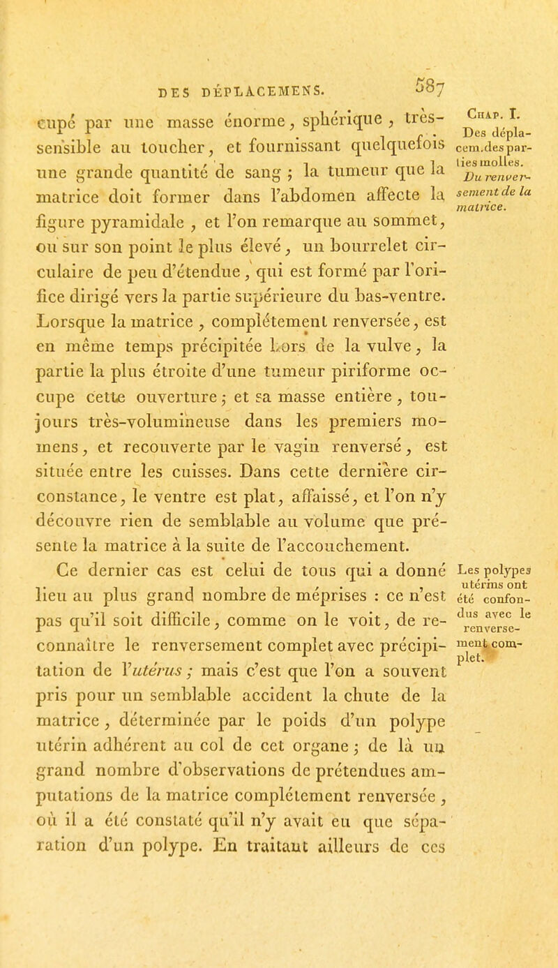 ciipé par une masse énorme, splicrique , très- i^^^;^; ^ ^ f . Des depla- sensible au loucher, et fournissant quelquetois ceni.des par- d- f ' ^ 1 ^ 1^ liesmolles. e quantité de sang ; la tumeur que la ^^ttren^e/^- matrice doit former dans l'abdomen affecte la sèment de la matrice. figure pyramidale , et l'on remarque au sommet, ou sur son point le plus élevé, un bourrelet cir- culaire de peu d'étendue , qui est formé par l'ori- fice dirigé vers la partie supérieure du bas-ventre. Lorsque la matrice , complètement renversée, est en même temps précipitée Lors de la vulve, la partie la plus étroite d'une tumeur piriforme oc- cupe cette ouverture ,• et sa masse entière , tou- jours très-volumineuse dans les premiers rao- mens, et recouverte par le vagin renversé, est située entre les cuisses. Dans cette dernière cir- constance, le ventre est plat, affaissé, et l'on n'y découvre rien de semblable au volume que pré- sente la matrice à la suite de l'accouchement. Ce dernier cas est celui de tous qui a donné Les polypes ,. , 1 1 1 ' • 1 utérins ont lieu au plus grand nombre de méprises : ce n est été confon- pas qu'il soit difficile, comme on le voit, de re- J^^^'^ ^« ru ' ^ renverse- connaÎLre le renversement complet avec précipi- me^tcom- tation de Vutérus ; mais c'est que l'on a souvent pris pour un semblable accident la chute de la matrice, déterminée par le poids d'un polype utérin adhérent au col de cet organe ; de là ua grand nombre d'observations de prétendues am- putations de la matrice complètement renversée , où il a été constaté qu'il n'y avait eu que sépa- ration d'un polype. En traitant ailleurs de ces