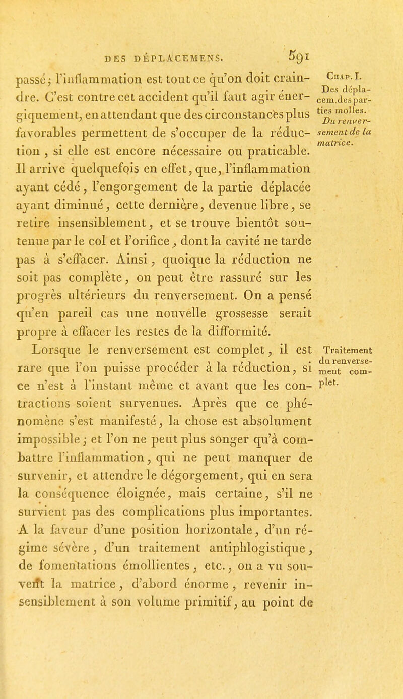 passer l'inflammation est tout ce qu'on doit crain- CnAp.i. clre. G est contre cet accident qu il laiit agir ener- cem.despar- giqiiement, en attendant que des circonstances plus favorables permettent de s'occuper de la réduc- sememdeia . , . 'Il matrice. non , SI elle est encore nécessaire ou praticable. Il arrive quelquefois en effet, que, l'inflammation ayant cédé, l'engorgement de la partie déplacée ayant diminué, cette dernière, devenue libre, se relire insensiblement, et se trouve bientôt sou- tenue par le col et l'orifice ^ dont la cavité ne tarde pas à s'eifacer. Ainsi, quoique la réduction ne soit pas complète, on peut être rassuré sur les progrès ultérieurs du renversement. On a pensé qu'en pareil cas une nouvelle grossesse serait propre à effacer les restes de la difformité. Lorsque le renversement est complet, il est Traitement T, . ' 1 \ 1 ' 1 • ■ du renverse- rare que ion puisse procéder a la réduction, si ment com- ce n'est à l'instant même et avant que les con- P^^'' tractions soient survenues. Après que ce phé- nomène s'est manifesté, la chose est absolument impossible i et l'on ne peut plus songer qu'à com- battre rinflammation, qui ne peut manquer de survenir, et attendre le dégorgement, qui en sera la conséquence éloignée, mais certaine, s'il ne ~ survient pas des complications plus importantes. A la faveur d'une position horizontale, d'un ré- gime sévère , d'un traitement antiphlogistique, de fomentations émollientes , etc., on a vu soii- veift la matrice, d'abord énorme , revenir in- sensiblement à son volume primitif, au point de