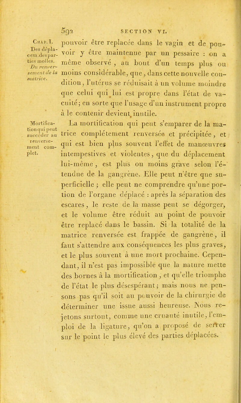 CH.U..I. jîouvoir être replacée dans le vagin et de pon- Des dénia- • • .. eem.desî)ar- ^^'^ 7 ^^^'^ maintenue par un pessaire : on a tiesmolles, nicme observé, au bout d'un temps plus ou Vu rent'er- _ _ ' ^ y ^ sèment de la moius Considérable, que, dans cette nouvelle con- matvice. . ^1 > , , . . , , , , dUion, 1 Utérus se réduisait a un volume moindre que celui qui lui est propre dans l'état de va- cuité ^ en sorte que l'usage d'un instrument propre à le contenir devient,inutile. Mortifica- La mortification qui peut s'emparer de la ma- tionqui peut . , , , .... succéder au trice Complètement renversée et précipitée, et mentTom- ^'^^ souveut l'effet de manœuvres plet. intempestives et violentes, que du déplacement lui-même, est plus ou moins grave selon l'é- tendue de la gangrène. Elle peut n être que su- perficielle j elle peut ne comprendre qu'une por- tion de l'organe déplacé : après la séparation des escares, le reste de la masse peut se dégorger, et le volume être réduit au point de pouvoir être replacé dans le bassin. Si la totalité de la matrice renversée est frappée de gangrène, il faut s'attendre aux conséquences les plus graves, et le plus souvent à une mort prochaine. Cepen- dant, il n'est pas impossible que la nature mette des bornes à la mortification , et qu'elle triomphe de l'état le plus désespérant j mais nous ne pen- - sons pas qu'il soit au pouvoir de la chirurgie de déterminer une issue aussi heureuse. JNous re- jetons surtout, comme une cruauté inutile, rem- ploi de la ligature, qu'on a proposé de sert-er sur le point le plus élevé des parties déplacées.