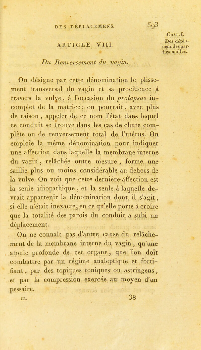 ARTICLE VIIL Du Renversement du vagin. On désigne par cette dénomination le plisse- ment transversal du vagin et sa procidence à travers la vnlye, à l'occasion du prolapsus in- complet de la matrice ; on pourrait, avec plus de raison , appeler de ce nom l'état dans lequel ce conduit se trouve dans les cas de chute com- plète ou de renversement total de l'utérus. On emploie la même dénomination pour indiquer une affection dans laquelle la membrane interne du vagin, relâchée outre mesure , forme une saillie plus ou moins considérable au dehors de la vulve. On voit que cette dernière affection est la seule idiopathique, et la seule à laquelle de- vrait appartenir la dénomination dont il s'agit, si elle n'était inexacte j en ce qu'elle porte à croire que la totalité des parois du conduit a subi un déplacement. On ne connaît pas d'autre cause du relâche- ment de la membrane interne du vagin, qu'une atouie profonde de cet organe, que l'on doit combattre par un régime analeptique et forti- fiant , par des topiques toniques ou astringens, et par la compression exercée au moyen d'un pessaire. II. 38 Chap.I. Des dcpla- cem.«les par- ties molles.