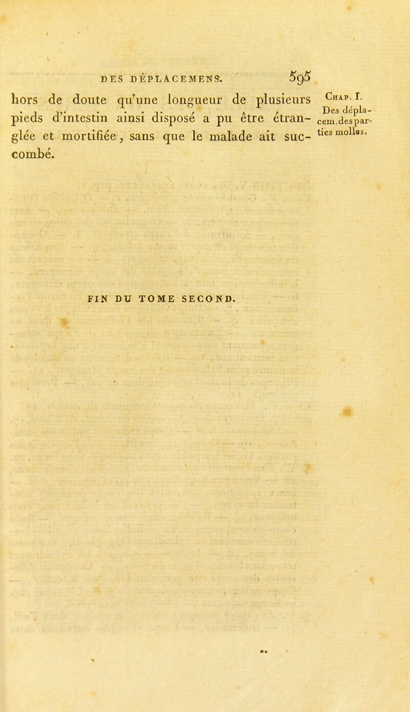 I DES DÉPLACEMEN9. hors de doute qu'une longueur de plusieurs Chap.I. . 1 IV . . . , A r Des dcpla- pieds a intestin ainsi dispose a pu être etran- cem.despar- glée et mortifiée, sans que le malade ait suc- molles, combé. FIN DU TOME SECOND.