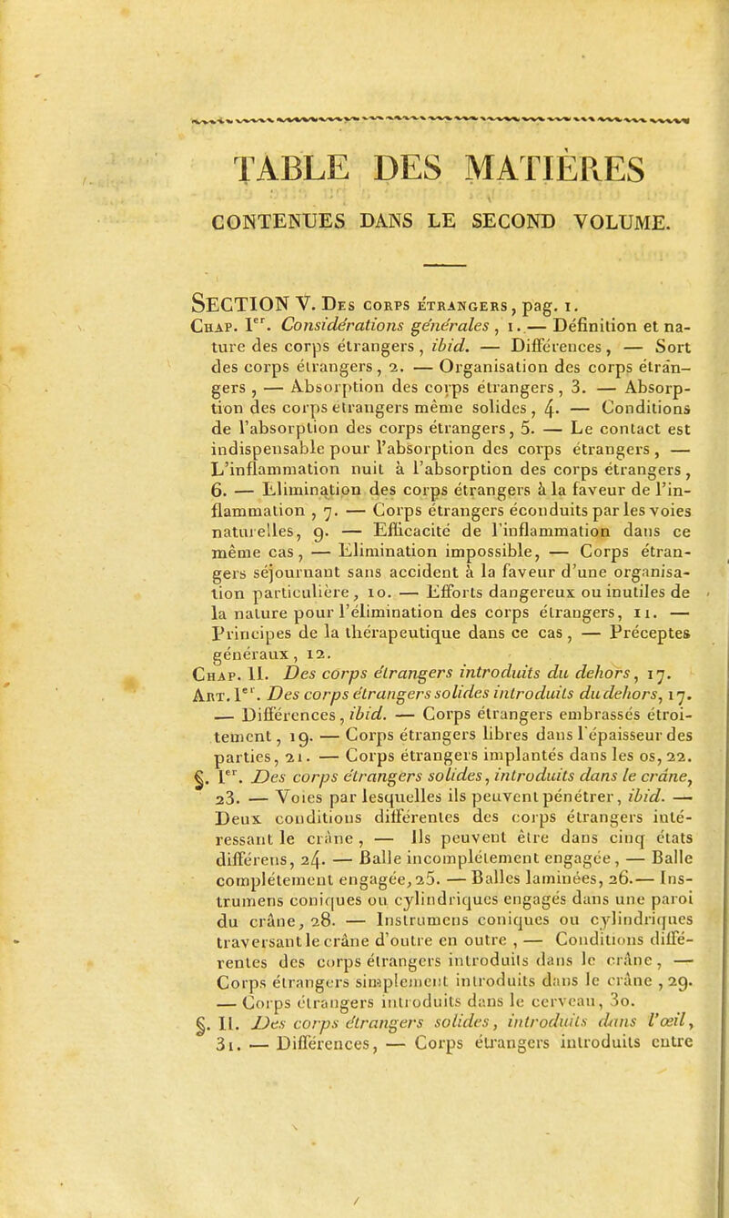 TABLE DES MATIÈP.ES CONTENUES DANS LE SECOND VOLUME. Section v. des CORPS ETRANGERS, pag. I. CliAP. P^- Considérations générales , i. — Définition et na- ture des corps étrangers , ibid. — Différences, — Sort des coi'ps éirangers, 2. — Organisation des corps étran- gers , — Absorption des corps étrangers, 3. — Absorp- tion des corps étrangers même solides, 4' — Conditions de l'absorplion des corps étrangers, 5. — Le contact est indispensable pour l'absorption des corps étrangers , — L'inflammation nuit à l'absorption des corps étrangers , 6. — Elimination des corps étrangers à la faveur de l'in- flammation , 7. — Corps étrangers éconduits par les voies naturelles, g. — Efficacité de l'inflammation dans ce même cas, — Elimination impossible, — Corps étran- gers séjournaut sans accident à la faveur d'une organisa- lion particulière, 10. — Efforts dangereux ou inutiles de la nature pour l'élimination des corps étrangers, ii. — Principes de la thérapeutique dans ce cas, — Préceptes généraux ,12. Chap. II. Des corps étrangers introduits du dehors, ly. Art. I . Des corps étrangers solides introduits dudehors, 17. — Différences, ibid. — Corps étrangers embrassés étroi- tement, 19. — Corps étrangers libres dans l épaisseur des parties, 21. — Corps étrangers implantés dans les os, 22. ^^ Z)es corps étrangers solides, introduits dans le crdne^ 23. — Voies par lesquelles ils peuvent pénétrer, ibid. — Deux conditions différentes des corps étrangers inté- ressant le crâne, — Ils peuvent être dans cinq états différens, 24. — Balle incomplètement engagée, — Balle complétemeul engagée, 25. — Balles laminées, 26.— Ins- trumens coniques ou cylindriques engagés dans une paroi du crâne, 28. — Inslrumcns coniques ou cylindriques traversant le crâne d'outre en outre , — Conditions diffé- rentes des corps étrangers introduils dans le crâne, — Corps étrangers simplejnent introduits dans le crâne ,2g. — Corps étrangers introduits dans le cerveau, 3o. II. Des corps étrangers solides, introduils dans l'œil, 3i. —Différences, — Corps éU'angers introduits entre /