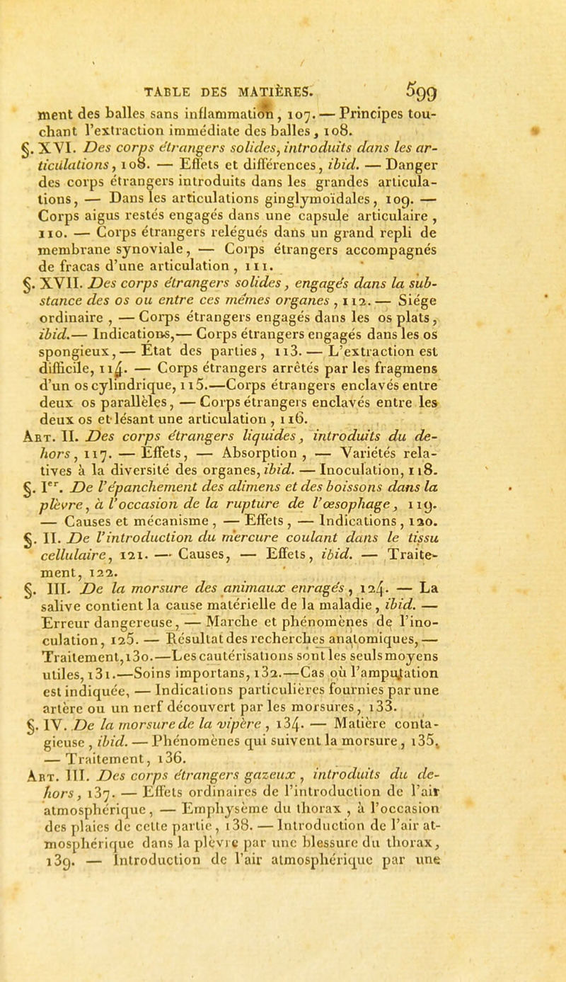 ment des balles sans inflammali<jîi, 107. — Principes tou- chant l'extraction immédiate des balles, 108. §. XVI. Des corps étrangers solides, introduits dans les ar- ticulations, 108. — Efièts et différences, ibid. —Danger des corps étrangers introduits dans les grandes articula- tions, — Dans les articulations ginglymoïdales, loq. — Corps aigus restés engagés dans une capsule articulaire , iio. — Corps étrangers relégués dans un grand repli de membrane synoviale, — Corps étrangers accompagnés de fracas d'une articulation ,111. XVII. Des corps étrangers solides, engagés dans la sub- stance des os ou entre ces mêmes organes ,112. — Siège ordinaire , — Corps étrangers engagés dans les os plats, ibid.— Indications,— Corps étrangers engagés dans les os spongieux,— Etat des parties , n3. — L'extraction est difficile, 11^. — Corps étrangers arrêtés par les fragraens d'un os cylindrique, 115.—Corps étrangers enclavés entre deux os parallèles, —Corps étrangers enclavés entre les deux os et lésant une articulation , 116. . ,  Aet. II. Des corps étrangers liquides, introduits du de- hors, 117. —Effets, — Absorption, — Variétés rela- tives à la divei'sité des organes, ibid. — Inoculation, 118. §. P. De répanchement des alimens et des boissons dans la plèvre, à Voccasion de la rupture de l'œsophage, ny. — Causes et mécanisme , — Effets , — Indications , lao. II. De l'introduction du mercure coulant dans le tissu cellulaire, 121. — Causes, — Efifels, ibid. — Traite- ment, 122. §. IIL De la morsure des animaux enragés^ — La salive contient la cause matérielle de la maladie , ibid. — Erreur dangereuse, — Marclie et phénomènes d^ l'ino- culation, 125.— Résultat des recherches anatomiques, ■— Traitement, i3o.—Les cautérisations senties seuls moyens utiles, i3i.—Soins importans, 182.—Cas où l'arapujation est indiquée, — Indications particulières fournies par une artère ou un nerf découvert parles morsures, i33. §. IV. De la morsure de la vipère , i34. — Matière conta- gieuse , ibid. — Phénomènes qui suivent la morsure, i35j — Traitement, i36. Art. m. Des corps étrangers gazeux , introduits du de- hors, 187. — Effets ordinaires de l'introduction de l'ait atmosphérique, — Emphysème du thorax , à l'occasion des plaies de celle partie, i38. — Introduction de l'air at- mosphérique dans la plèvre par une blessure du thorax, iSg. — Introduction de l'air atmosphérique par une