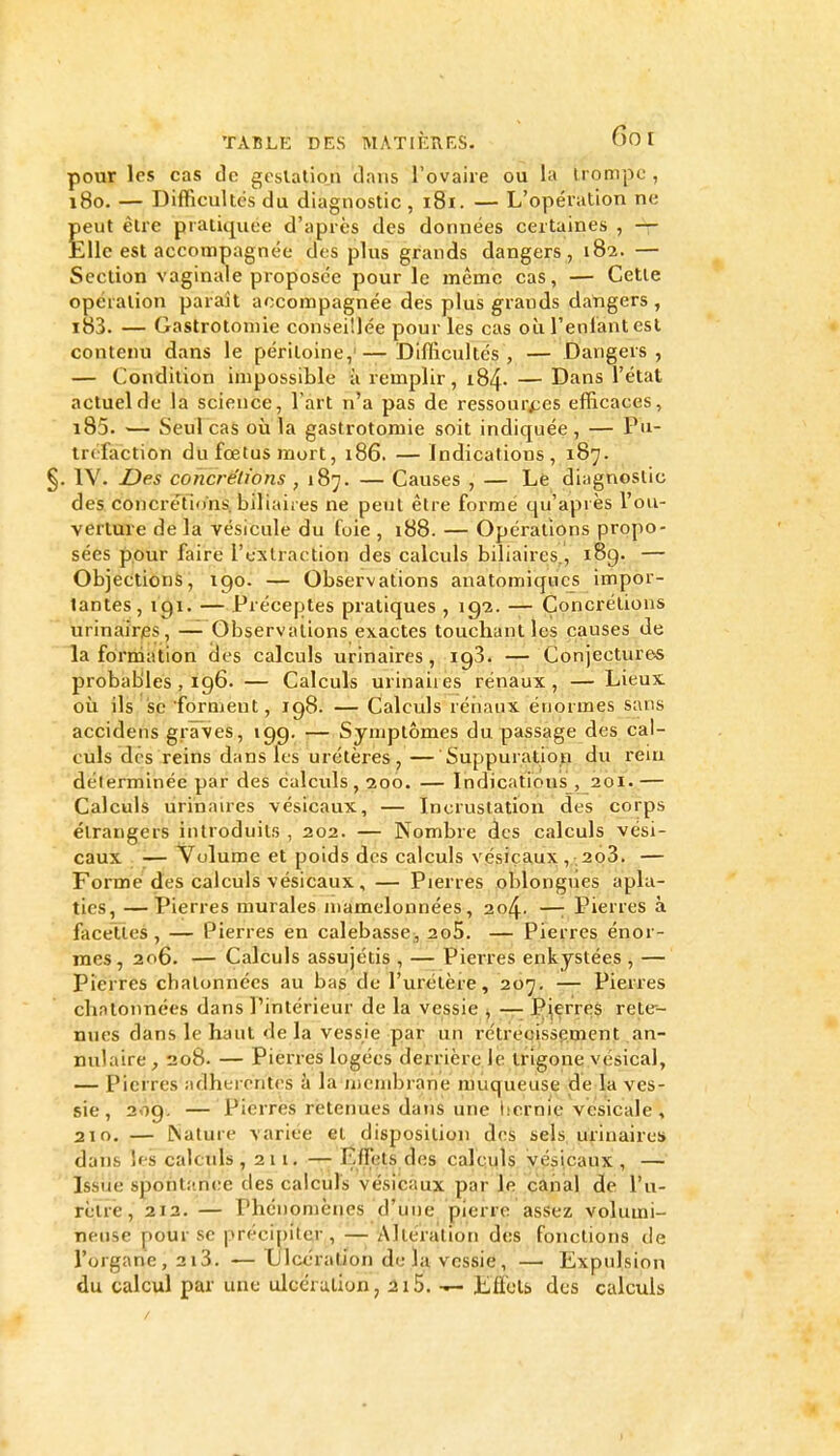 pour les cas de gcslation dans l'ovaire ou la trompe, 180. — Difficultés du diagnostic , 181. — L'opération ne Èeut être pratiquée d'après des données certaines , — ;lle est accompagnée des plus grands dangers, 182. — Section vaginale proposée pour le même cas, — Cette opération paraît accompagnée des plus g^rands datigers , i83. — Gastrotoniie conseillée pour les cas où l'enlànt est contenu dans le péritoine,'—Diflîcultés , — Dangers, — Condition impossible à remplir, i84- — Dans l'état actuel de la science, l'art n'a pas de ressources efficaces, i85. — Seul cas où la gastrotomie soit indiquée , — Pu- tréfaction du fœtus mort, 186. — Indications, 187. . IV. Des concrétions , 187. — Causes , — Lfe diagnostic des concrétions, biliaires ne peut être formé qu'après l'ou- verture de la vésicule du foie , 188. — Opérations propo- sées pour faire l'extraction des calculs biliaires., 189. — Objections, igo. — Observations anatomiqucs impor- tantes, 191. — Préceptes pratiques , ig-z. — Concrétions urinaires, — Observations exactes touchant les causes de la formation des calculs urinaires, igS. — Conjectures probables , 196. — Calculs urinaires rénaux , — Lieux où ils se forment, 198. — Calculs réiiaux énormes sans accidens graves, 19g. — Symptômes du. passage des cal- culs des reins dans les urétères, — Suppuration du rem déterminée par des calculs, 200. — Indications , 201.— Calculs urinanes vésicaux, — Incrustation des corps étrangers introduits , 202. — Nombre (ics calculs vési- caux I— Volume et poids des calculs vésiçaux ,-.2o3. — Forme des calculs vésicaux, — Pierres oblongues apla- ties, — Pierres murales mamelonnées, 204. —: Pierres à facettes , — Pierres en calebasse;, 2o5. — Pierres énor- mes, 206. — Calculs assujétis , — Pierres enkystées , — Pierres chatonnécs au bas de l'urétère, 207. — Pierres chatonnées dans l'intérieur de la vessie ^ — I^^erreS rete- nues dans le haut de la vessie par un rétrécissement an- nulaire, 208. — Pierres logées derrière le trigone vésical, — Pierres adhérentes à la membrane muqueuse de la ves- sie , 209, — Pierres retenues dans une iicrnie vesicale , 210. — ESature variée et disposition des sels urinaires dans Ifs calculs ,211. '-r- Effets des calculs vésicaux , — Issue spont!!n(;e des calculs vésicaux par le caiial de l'u- rètre , 212. — Phénomènes d'une pierre assez volumi- neuse pour se précipiter , — Altéraition des fonctions de l'organe , 2i3. —Ulcération de la vessie, — Expulsion du calcul par une ulcération, 215. — Effets des calculs >