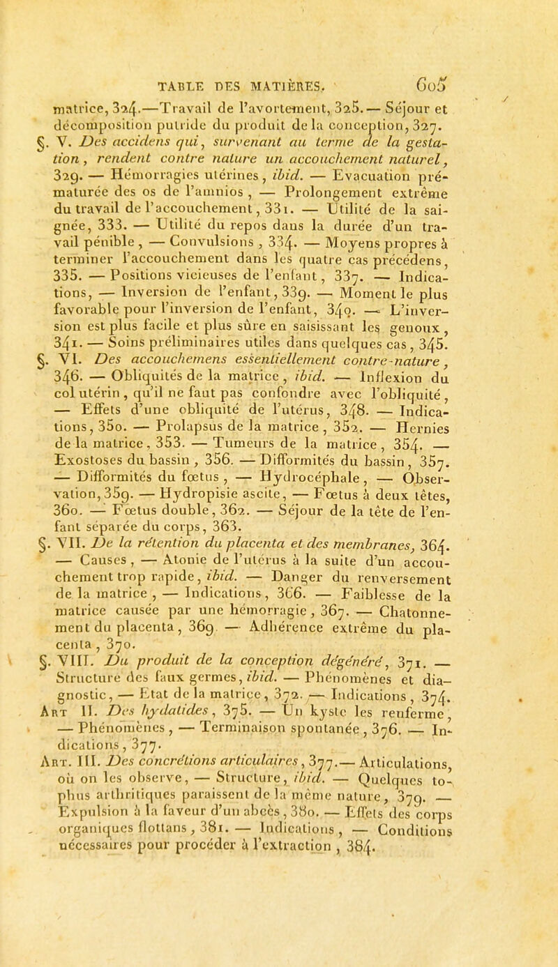 matrice, 324.—Travail de l'avortenient, SaS.— Séj'our et décomposition putride du produit de la conception, 327. §. V. Des accidtns qui, survenant au terme de la gesta- tion , rendent contre nature un accouchement naturel, 329. — Hémorragies utérines, ibid. — Evacuation pré- maturée des os de l'aninios , — Prolongement extrême du travail de l'accouchement, 331. — Utilité de la sai- gnée, 333. — Utilité du repos dans la durée d'un tra- vail pénible , — Convulsions , 334. — Moyens propres à terminer l'accouchement dans les quatre cas précédens, 335, —Positions vicieuses de l'enfant, 337. — Indica- tions, — Inversion de l'enfant, 339. — Moment le plus favorable pour l'inversion de l'enfant, 34q. —^ L'inver- sion est plus facile et plus sûre en saisissant les genoux , 341- — Soins préliminaires utiles dans quelques cas, 345. §. VI. Des accouchemens essentiellement contre - nature, 346. — Obliquités de la matrice , ibid. — Inflexion du col utérin , qu'il ne faut pas confondre avec l'obliquité, — Effets d'une obliquité de l'utérus, 348. — Indica- tions, 35o. — Prolapsus de la matrice , 352. — Hernies delà matrice, 353. — Tumeurs de la matrice, 354- Exostoses du bassin , 356. —Difformités du bassin, 357. — Difformités du fœtus , — Hydrocéphale , — Obser- vation, 359. — Hydropisie ascite, — Fœtus à deux têtes, 360. —'■ Fœtus double, 362. — Séjour de la tête de l'en- fant séparée du corps, 363. §. VIL De la rétention du placenta et des membranes, 364- — Causes , — Atonie de l'utérus à la suite d'un accou- chement trop rapide, zA/c?. — Danger du renversement de la matrice , — Indications, 3t;6. — Faiblesse de la matrice causée par une hémorragie, 367. — Chatonne- ment du placenta, 369 — Adhérence extrême du pla- centa , 370. §. VIIT. Du produit de la conception dégénéré, 371. Structure des faux germes, zZ^zV^. — Phénomènes et dia- gnostic , — Etat de la matrice, 372.,— Indications , 374. AnT IL Des hydatides, 375. —Un kyslc les renferme, — Phénomènes , — Terminaison spontanée , 376. In- dications , 377. Art. III. Des concrétions articulaires ^ 377.— Articulations où on les observe, — Structure, ibid. — Quelques to- phus arthritiques paraissent de la même nature, 379. Expulsion il la faveur d'un abcès , 38o. — Effets des coi-ps organiques flottans , 38i.— Indications, — Conditions nécessaires pour procéder ^à, rextractmn , 384.