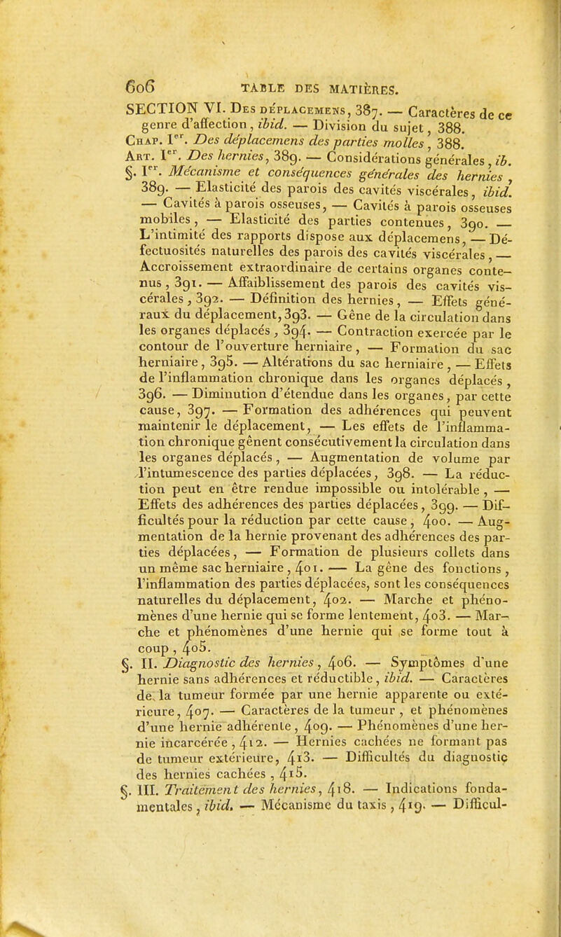 SECTION VI. Des de'placemens, 387. — Caractères de ce genre d'affection , ibid. — Division du sujet, 388. Chap. I. Des de'placemens des parties molles ' 388. Art. 1. Des hernies, 3Sg. — Considérations générales , ib. §. 1. Mécanisme et conséquences générales des hernies 389. — Elasticité des parois des cavités viscérales, ibid. — Cavités à parois osseuses, — Cavités à parois osseuses mobiles, — Elasticité des parties contenues, 3go. L'intimité des rapports dispose aux déplacemens, Dé- fectuosités naturelles des parois des cavités viscérales , Accroissement extraordinaire de certains organes conte- nus, Sgi.— Affaiblissement des parois des cavités vis- cérales, 392. — Définition des hernies, — Effets géné- raux du déplacement, 393. — Gêne de la circulation dans les organes déplacés, 394. — Contraction exercée par le contour de l'ouverture herniaire, — Formation du sac herniaire , 395. — Altérations du sac herniaire , — Effets de l'inflammation chronique dans les organes déplacés , 3g6. — Diminution d'étendue dans les organes, par cette cause, 397. —Formation des adhérences qui peuvent maintenir le déplacement, — Les effets de l'inflamma- tion chronique gênent consécutivement la circulation dans les organes déplacés, — Augmentation de volume par l'intumescence des parties déplacées, 3g8. — La réduc- tion peut en être rendue impossible ou intolérable , — Effets des adhérences des parties déplacées, 399. — Dif- ficultés pour la réduction par cette cause , 4oo. — Aug- mentation de la hernie provenant des adhérences des par- ties déplacées, — Formation de plusieurs collets dans un même sac herniaire , ^01. — La gêne des fonctions , l'inflammation des parties déplacées, sont les conséquences naturelles du déplacement, 402. — Marche et phéno- mènes d'une hernie qui se forme lentement, 4o3. — Mar- che et phénomènes d'une hernie qui se forme tout à coup , 4o5. §. II. Diagnostic des hernies, ^06. — Symptômes d'une hernie sans adhérences et réductible, ibid. — Caractères de, la tumeur formée par une hernie apparente ou exté- rieure, 4o7' — Caractères de la tumeur , et phénomènes d'une hernie adhérente , 4o9- — Phénomènes d'une her- nie incarcérée , 4i2. — Hernies cachées ne formant pas de tumeur extérieure, ^i3. — Difhcultés du diaguostiç des hernies cachées , ^i5. §. III. Traitement des hernies, /^ï8. — Indications fonda- mentales , ibid. — Mécanisme du taxis, 4''9- — Difficul-