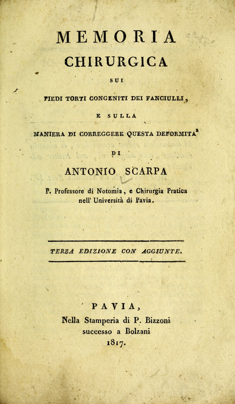 MEMORIA CHIRURGICA tir SUI PIEDI TORTI CONGENITI DEI FANCIULLI , E S U L L A MANIERA SI CORREGGERE QUESTA DEFORMITÀ* pi ANTONIO SCARPA P. Professore di Notomia, e Chirurgia Pratica neir Università di Pavia, TERZA EBIZIONM CON AGGIUNTE. PAVIA, Nella Stamperia di P. Bìzzoni successo a Bolzani 1817.