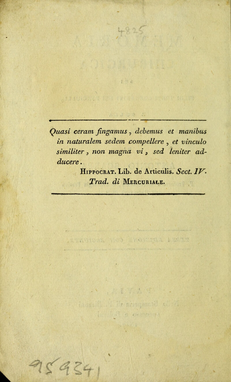 ( Quasi cerarti fingamus , debemus et manibus in nataralem sedem compellere , et vincalo similiter, non magna vi ^ sed teniter ad- ducere. HiPPocRAT. Lib. de Ariiculis. Sect, IV- Trad, di Mercuriale.