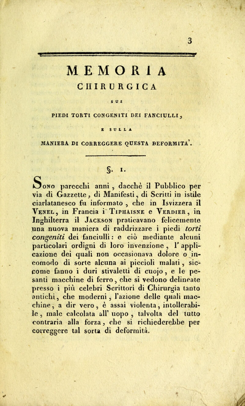 CHIRURGICA SUI PIEDI TORTI CONGENITI DEI FANCIULLI ^ K SULLA MANIEBA DI CORREGGERE QUESTA DEFORMITÀ'. §. I. Sono parecchi anni , dacché il Pubblico per via di Gazzelle, di Manifesti, di Scritti in istile ciarlatanesco fu informato , che in Isvizzera il Venel, in Francia i Tiphaisne e Verdier , in Inghiherra il Jackson praticavano felicemente una nuova maniera di raddrizzare i piedi torti congeniti dei fanciulli : e ciò mediante alcuni particolari ordigni di loro invenzione , V appli- cazione dei quali non occasionava dolore o in- comodo di sorte alcuna ai piccioli malati, sic- come fanno i duri stivaletti di ciiojo, e le pe- santi macchine di ferro ohe si vedono delineate presso i più celebri Scrittori di Chirurgia tanto antichi, che moderni. Fazione delle quali mac- chine, a dir vero, è assai violenta, intollerabi- le , male calcolata all' uopo , talvolta del lutto contraria alla forza, che si richiederebbe per correggere tal sorta di deformità.