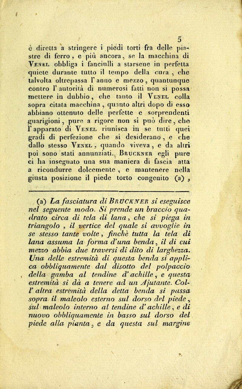 è diretta a stringere i piedi torli fra delle pia- stre di ferro, e più ancora, se la macchina di Venkl obbliga i fanciulli a starsene in perfetta quiete durante tutto il tempo della cura , che talvolta oltrepassa Y anno e mezzo , quantunque contro r autorità di numerosi fatti non si possa mettere in dubbio, che tanto il Venel colla sopra citata macchina , quinto altri dopo di esso abbiano ottenuto delle perfette e sorprendenti guarigioni, pure a rigore non si può dire, che l'apparato di Venel riunisca in se lutti quei gradi di perfezione che si desiderano, e che dallo stesso Venel ^ quando viveva , e da altri poi sono slati annunziati., Bruckner egli pure ci ha insegnato una sua maniera di fascia atta a ricondurre dolcemente , e mantenere nella giusta posizione il piede torto congenito (a) ^ (a) La fasciatura di Briìckiver si eseguisce nel seguente modo. Si prende un braccio qua- drato circa di tela di lana^ che si piega in triangolo , il vertice del quale si avvoglie in se stesso tante volte , finche tutta la tela di lana assuma la forma d'una benda, il di cui mezzo abbia due traversi di dito di larghezza. Una delle estremità di questa benda si appli- ca obbliquamente dal disotto del polpaccio , della gamba al tendine d* achille, e questa estremità si dà a tenere ad un Ajutante. CoU r altra estremità della detta benda si passa sopra il maleolo esterno sul dorso del piede ^ sul maleolo interno al tendine d* achille ^ e di nuovo obbliquamente in basso sul dorso del piede alla pianta^ e da questa sul margine