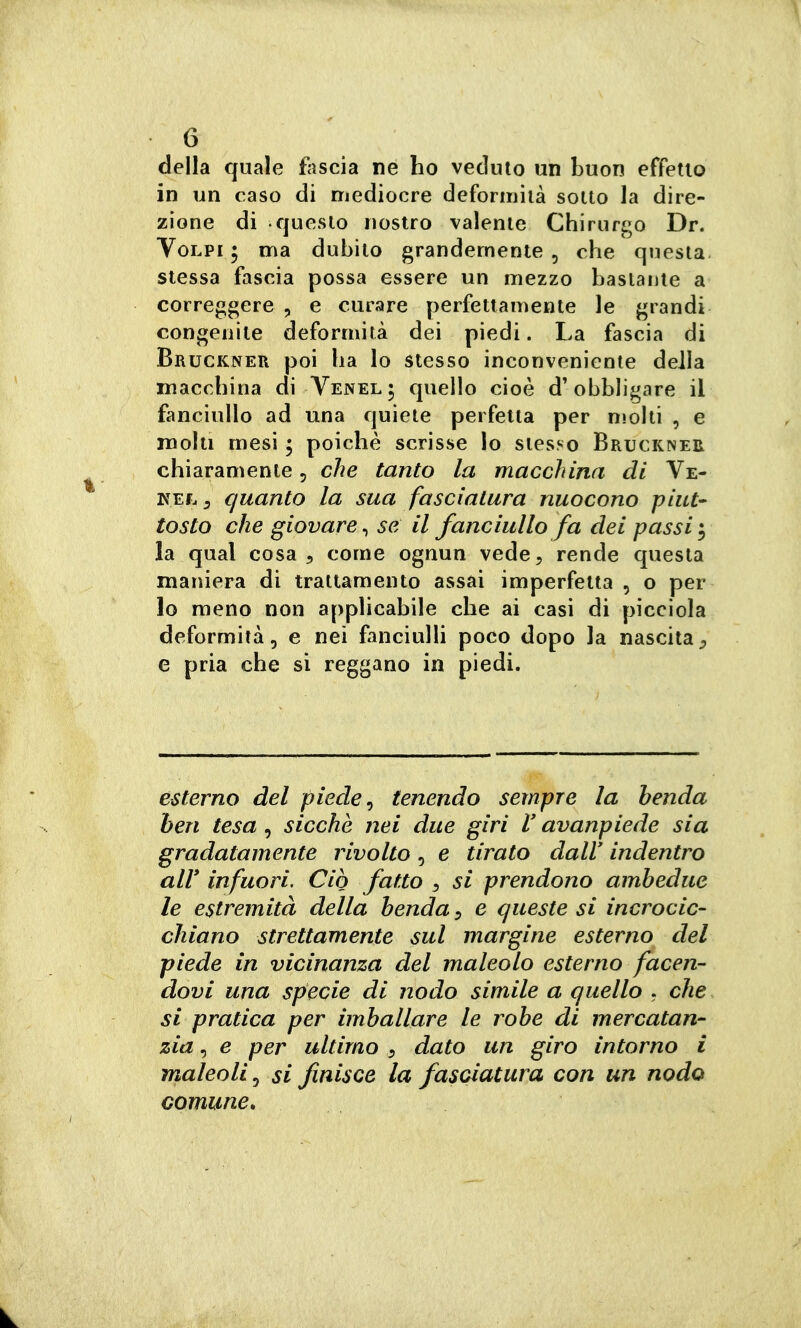 della quale fascia ne ho veduto un buon effetto in un caso di mediocre deforiiiìià sotto la dire- zione di questo nostro valente Chirurgo Dr. Volpi ; ma dubito grandemente , che questa stessa fascia possa essere un mezzo bastante a correggere , e curare perfettamente le grandi congenite deformità dei piedi. La fascia di Bruckner poi ha lo stesso inconveniente della macchina di Yenel; quello cioè d'obbligare il fanciullo ad una quiete perfetta per molti , e molti mesi ; poiché scrisse io stesso Bruckneh chiaramente, che tanto la macchina di Ve- quanto la sua fasciatura nuocono piut- tosto che giovare, se il fanciullo fa dei passi i la qual cosa 5 come ognun vede, rende questa maiìiera di trattamento assai imperfetta , o per lo meno non applicabile che ai casi di picciola deformità, e nei fanciulli poco dopo la nascita;, e pria che si reggano in piedi. esterno del piede ^ tenendo sempre la benda ben tesa , sicché nei due giri V avanpiede sia gradatamente rivolto , e tirato dall' indentro air infuori. Ciò fatto , si prendono ambedue le estremità della benda:, e queste si incrocic- chiano strettamente sul margine esterno del piede in vicinanza del maleolo esterno facen- dovi una specie di nodo simile a quello . che si pratica per imballare le robe di mercatan- zia, e per ultimo , dato un giro intorno i maleoli, si finisce la fasciatura con un nodo comune.