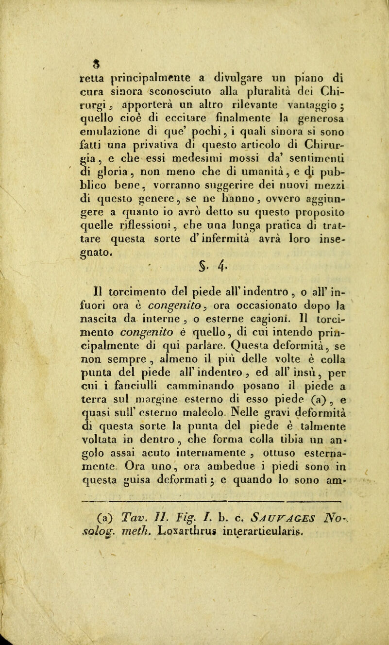 reua principalmente a divulgare un piano di cura sinora sconosciuto alla pluralità dei Chi- rurgi ^ apporterà un altro rilevante vantaggio • quello cioè di eccitare finalmente la generosa emulazione di que' pochi, i quali sinora si sono fatti una privativa di questo articolo di Chirur- gia , e che essi medesimi mossi da' seniimenli di gloria, non meno che di umanità, e (^i pub- blico bene, vorranno suggerire dei nuovi mezzi di questo genere, se ne hanno ^ ovvero aggiun- gere a quanto io avrò detto su questo proposito quelle riflessioni, che una lunga pratica di trat- tare questa sorte d'infermità avrà loro inse- gnato. 11 torcimento del piede alf indentro, o all' in- fuori ora è congenito :> ora occasionato dopo la nascita da interne ^ o esterne cagioni. Il torci- mento congenito é quello, di cui intendo prin- cipalmente di qui parlare. Questa deformità, se non sempre , almeno il più delle volte è colla punta del piede all' indentro ^ ed all' insù, per cui i fanciulli camminando posano il piede a terra sul margine esterno di esso piede (a) , e quasi suir esterno maleolo. Nelle gravi deformità di questa sorte la punta del piede è talmente voltata in dentro , che forma colla tibia un an- golo assai acuto internamente 5 ottuso esterna- mente Ora uno, ora ambedue i piedi sono in questa guisa deformali 3 e quando lo sono am- (a) Tav. il. Fig. L b. c. Sauvages No- sqIos, meth, Loxarthrus inierartiGularis.