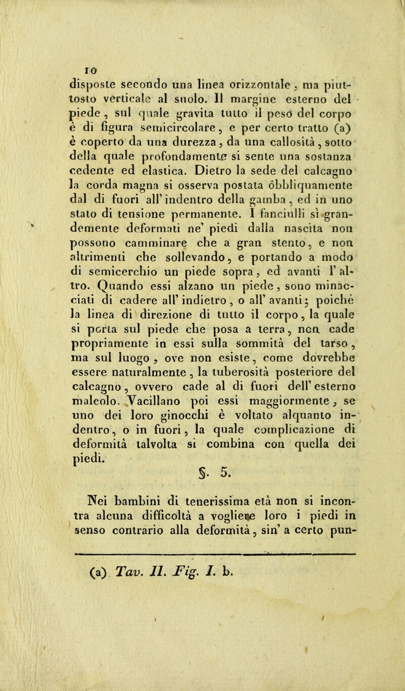 IO disposte secondo una linea orizzontale ^ ma piut- tosto verticale al snolo. 11 margine esterno del piede , sul quale gravita lutto il pesd del corpo è di figura semicircolare, e per certo tratto (a) è coperto da una durezza, da una callosità, sotto della quale profondamente si sente una sostanza cedente ed elastica. Dietro la sede del calcagno la corda magna si osserva postata óbbliquamente dal di fuori all'indentro della gamba, ed in uno stato di tensione permanente. I fanciulli sì gran- demente deformati ne' piedi dalla nascita non possono camminare che a gran stento, e non altrimenti che sollevando, e portando a modo di semicerchio un piede sopra^ ed avanti l'al- tro. Quando essi alzano un piede ^ sono minac- ciati di cadere all'indietro , o all'avanti ; poiché la linea di direzione di tutto il corpo, la quale si porla sul piede che posa a terra, nca cade propriamente in essi sulla sommità del tarso, ma sul luogo , ove non esiste, come dovrebbe essere naturalmente, la tuberosità posteriore del calcagno, ovvero cade al di fuori dell' esterno maleolo. yacillano poi essi maggiormente, se uno dei loro ginocchi è voltato alquanto in- dentro, o in fuori 5 la quale complicazione di deformità talvolta si combina con quella dei piedi. §. 5. Nei bambini di tenerissima età non si incon- tra alcuna difficoltà a voglieije loro i piedi in senso contrario alla deformità, sin' a certo pun-