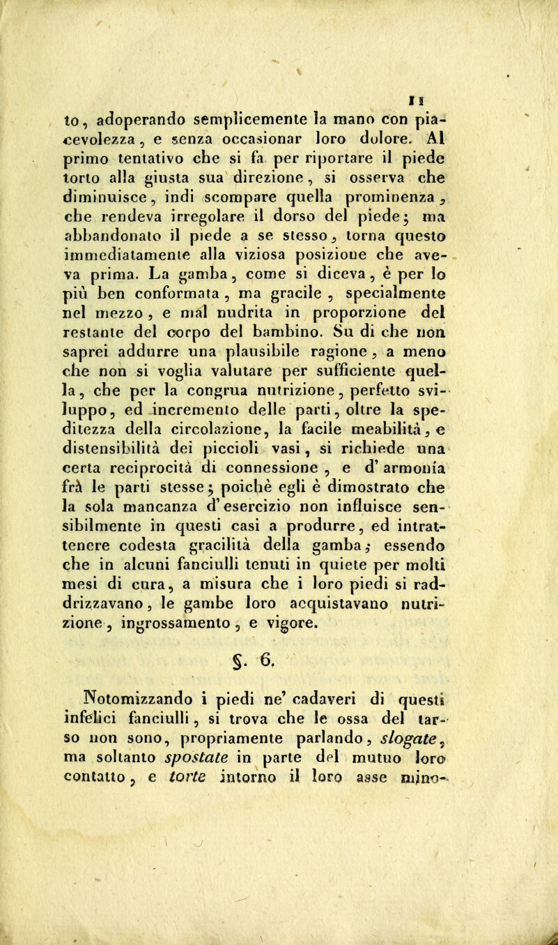 I! to, adoperando semplicemente la mano con pia- cevolezza 5 e senza occasionar loro dolore. Al primo tentativo che si fa per riportare il piede torto alla giusta sua direzione, si osserva che diminuisce, indi scompare quella prominenza ^ che rendeva irregolare il dorso del piede; ma ahbandonalo il piede a se stesso ^ torna questo immediatamente alla viziosa posizione che ave- va prima. La gamba, come si diceva, è per Io più ben conformata , ma gracile , specialmente nel mezzo , e mal nudrita in proporzione del restante del corpo del bambino. Su di che non saprei addurre una plausibile ragione ^ a meno che non si voglia valutare per sufficiente quel- la, che per la congrua nutrizione, perft^tto svi- luppo, ed incremento delle parti, oltre la spe- ditezza della circolazione, la facile meabilità^e distensìbiliià dei piccioli vasi, si richiede una certa reciprocità di connessione , e d' armonia frà le parti stesse ; poiché egli è dimostrato che la sola mancanza d'esercizio non influisce sen- sibilmente in questi casi a produrre, ed intrat- tenere codesta gracilità della gamba,* essendo che in alcuni fanciulli tenuti in quiete per molti mesi di cura, a misura che i loro piedi si rad- drizzavano 5 le gambe loro acquistavano nutri- zione 3 ingrossamento, e vigore. §. 6, Notomizzando i piedi ne' cadaveri di questi infelici fanciulli, si trova che le ossa del tar- so non sono, propriamente parlando, slogate^ ma soltanto spostate in parte del mutuo loro contatto p e torte intorno il loro asse mino-