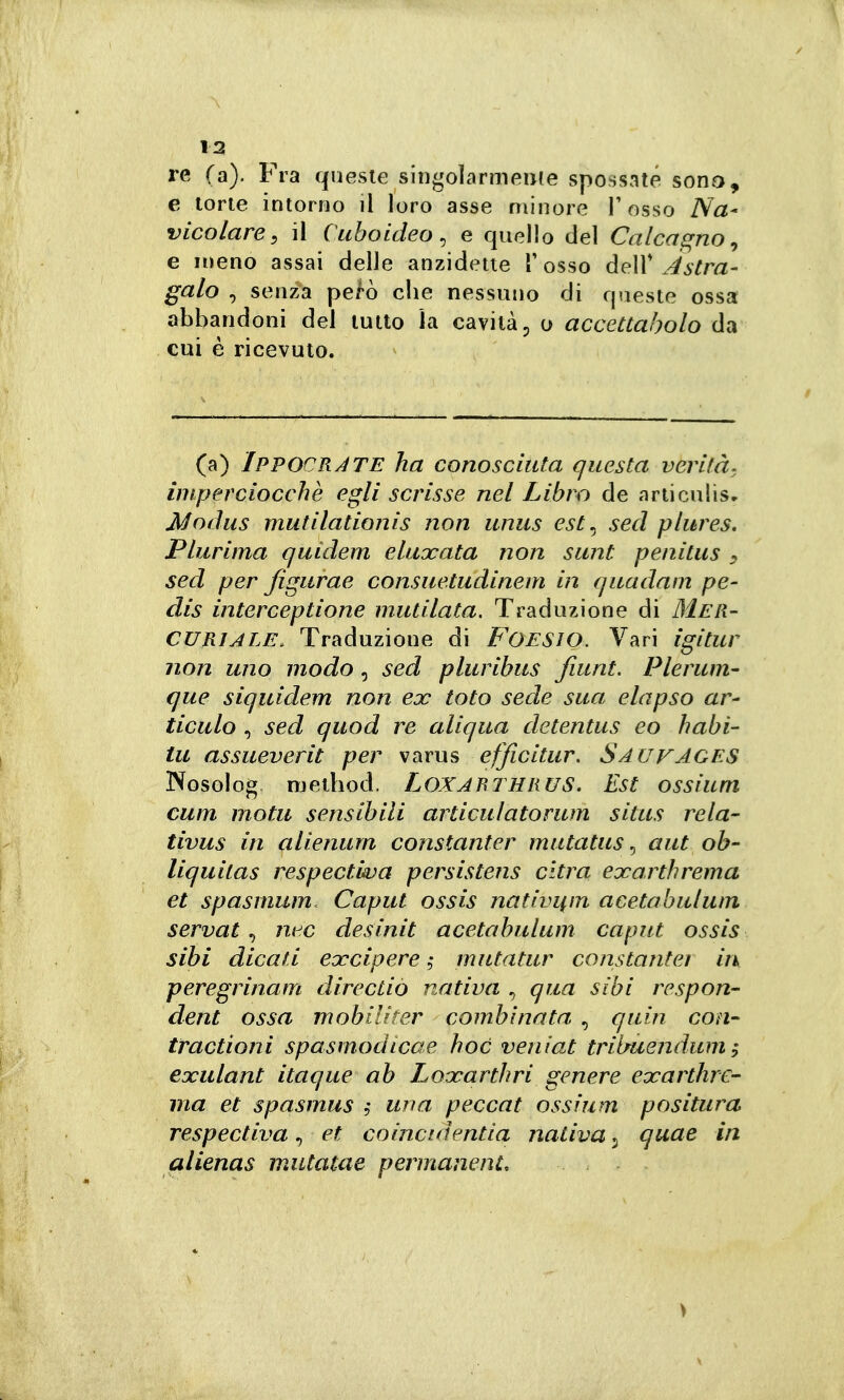 re (a). Fra queste singolarmeiife spossate sono, e torte intorno il loro asse minore l'osso Na- vico lare ^ il Cuhoideo^ e quello del Calcas^no ^ e meno assai delle anzidette T osso dell* Astra- galo , senza però che nessuno di queste ossa abbandoni del tutto la cavità ^ o accettabolo da cui è ricevuto. (a) Ippocràte ha conosciuta questa verità, imperciocché egli scrisse nel Libro de articulis- Modus mutilationis non unus est^ sed plures. Plurima quidem eluxata non sunt penitus , sed per figurae consuetudinem in quadam pe- dis interceptione mutilata. Traduzione di Mer- curiale. Traduzione di FOESIO. Vari igitur non uno modo, sed pluribus fiunt. Plerum- que siquidem non ex toto sede sua elapso ar- ticulo , sed quod re aliqua detentus eo habi- tu assueverit per varus efficitur, Sauvages Nosolog. njethod. LOXARTHRUS. Est ossium cum mota sensibili articulatorum situs rela- tivus in alienum constanter mutatus ^ aut ob- liquitas respectùva persistens cltra exarthrema et spasmum. Caput ossis nativi(m acetabulum servata nec desinit acetabulum caput ossis sibi dicati ecceipere, mutatur constanter in peregrinam directio nativa , qua sibi respon- dent ossa mobiUter combinata , quin con^ tractioni spasmodica e hoc veniat trilmendum ; ejoulant itaque ab Loooarthri genere exarthrc- ma et spasmus , una peccat ossium positura respectiva, et coincidentia nativa 3 quae in alienas mutatae permanente >