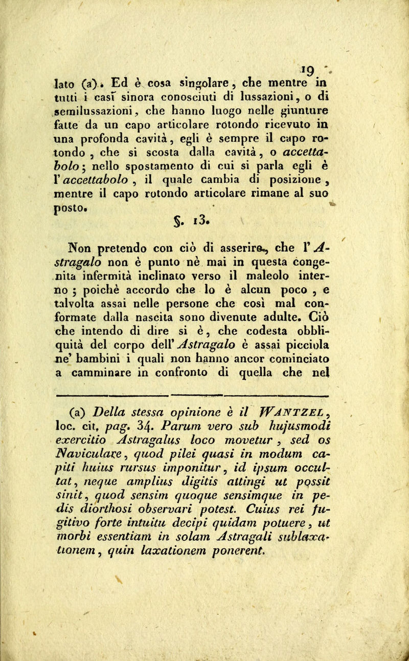 lato (a)i Ed è cosa singolare, che mentre in tutti i casf sinora conosciuti di lussazioni, o di serailussazioni, che hanno luogo nelle giunture fatte da un capo articolare rotondo ricevuto in una profonda cavità, egli è sempre il capo ro- tondo 5 che si scosta dalla cavità, o accetta- holo'y nello spostamento di cui si parla egli è Y accettabolo , il quale cambia di posizione , mentre il capo rotondo articolare rimane al suo posto. ' ' §. i3. Non pretendo con ciò di asserirà., che l'A' stragalo non è punto nè mai in questa conge- nita infermità inclinato verso il maleolo inter- no i poiché accordo che lo è alcun poco , e talvolta assai nelle persone che così mal con- formate dalla nascila sono divenute adulte. Ciò che intendo di dire si è, che codesta obbli- quità del corpo deìV Astragalo è assai picciola ne' bambini i quali non hfinno ancor cominciato a camminare in confronto di quella che nel (a) Della stessa opinione è il JV^^^TZEL ^ loc. cit, pag, 34. Parum vero sub hujusmodi exercitio Astragalus loco movetur ^ sed os Naviculave^ quod pilei quasi in modum ca- piti huius rursus imponitur ^ id ipsum occul- tai ^ neque amplius digitis attingi ut pqssit sinit^ quod sensim quoque sensimque in pe- dis diorthosi observari potest. Cuius rei fu- gitivo forte intuitu decipi quidam potuere ^ ut morbi essentiam in solam Astragali sublaxa* tionem^ quin laxationem ponerent. \