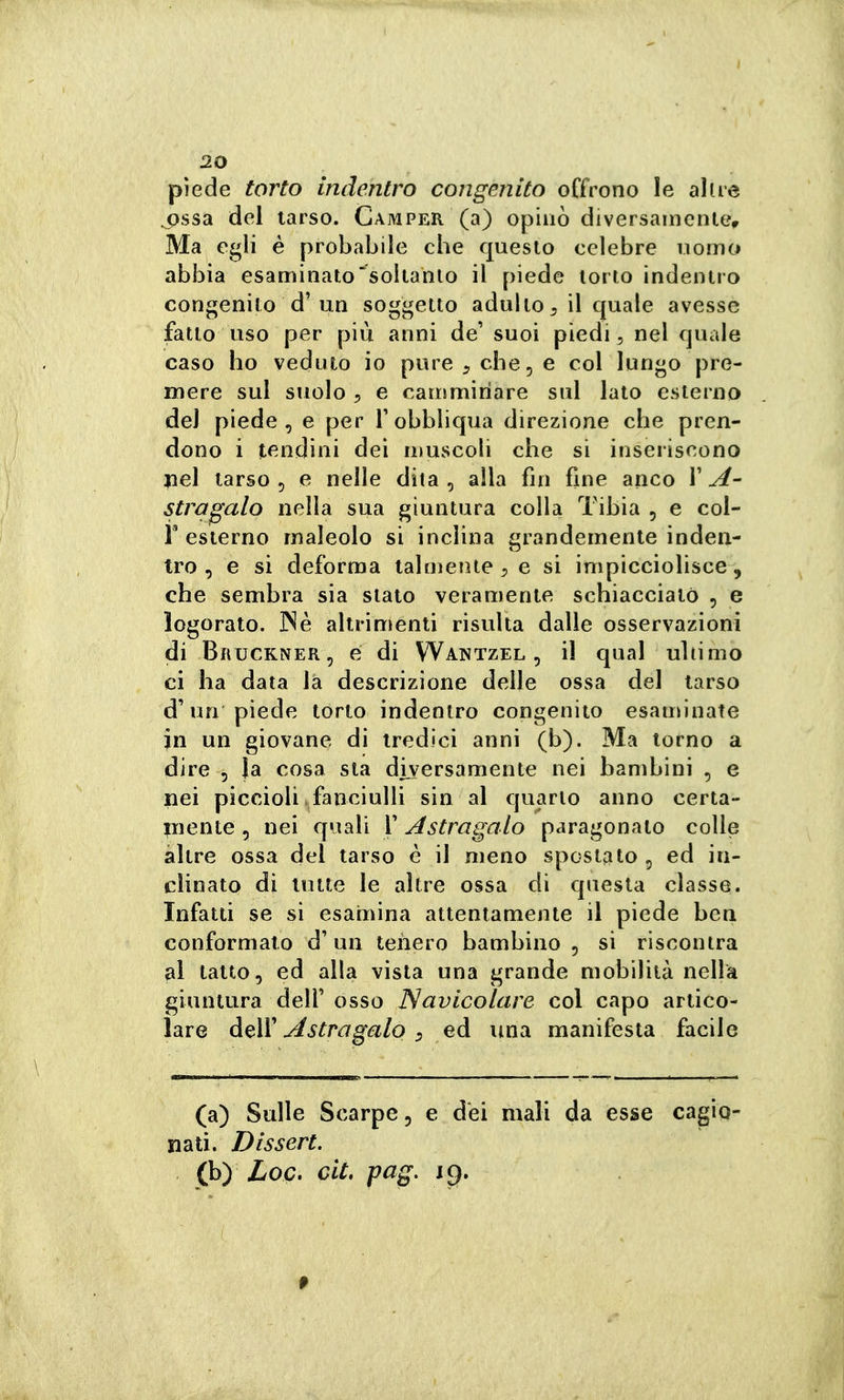 piede torto indentro congenito offrono le altre ^ssa del tarso. Camper (a) opinò diversainenler Ma egli é probabile che questo celebre uomo abbia esaminato^^soltanlo il piede torto indentro congenito d'un soggetto adulto^ il quale avesse fatto uso per più anni de' suoi piedi, nel quale caso ho veduto io pure ^ che, e col lungo pre- mere sul suolo 5 e camminare sul lato esterno del piede, e per T obbliqua direzione che pren- dono i tendini dei n)uscoh che si inseriscono jiel tarso 5 e nelle dita, alla fin fine anco VA- stragalo nella sua giuntura colla Tibia , e col- r esterno maleolo si inclina grandemente inden- tro , e si deforma talmeiue e si impicciolisce, che sembra sia stato veramente schiacciato , e logorato. ]Nè altrimenti risulta dalle osservazioni di Bruckner, é di Wantzel , il qual ultimo ci ha data là descrizione delle ossa del tarso un piede torto indentro congenito esaminate in un giovane di tredici anni (b). Ma torno a dire 5 Ja cosa sta diversamente nei bambini , e nei piccioli fanciulli sin al quarto anno certa- iiiente, nei quali F Astragalo paragonato colle altre ossa del tarso è il meno spostato, ed in- clinato di tutte le altre ossa di questa classe. Infatti se si esamina attentamente il piede ben conformato d'un tenero bambino, si riscontra al tatto, ed alla vista una grande mobilità nella giuntura dell'osso Navicolare col capo artico- lare deìV Astragalo :> ed una manifesta facile (a) Sulle Scarpe, e dei mali da esse cagio- nati. Dissert. (b) Loc. cit. pag. ic).