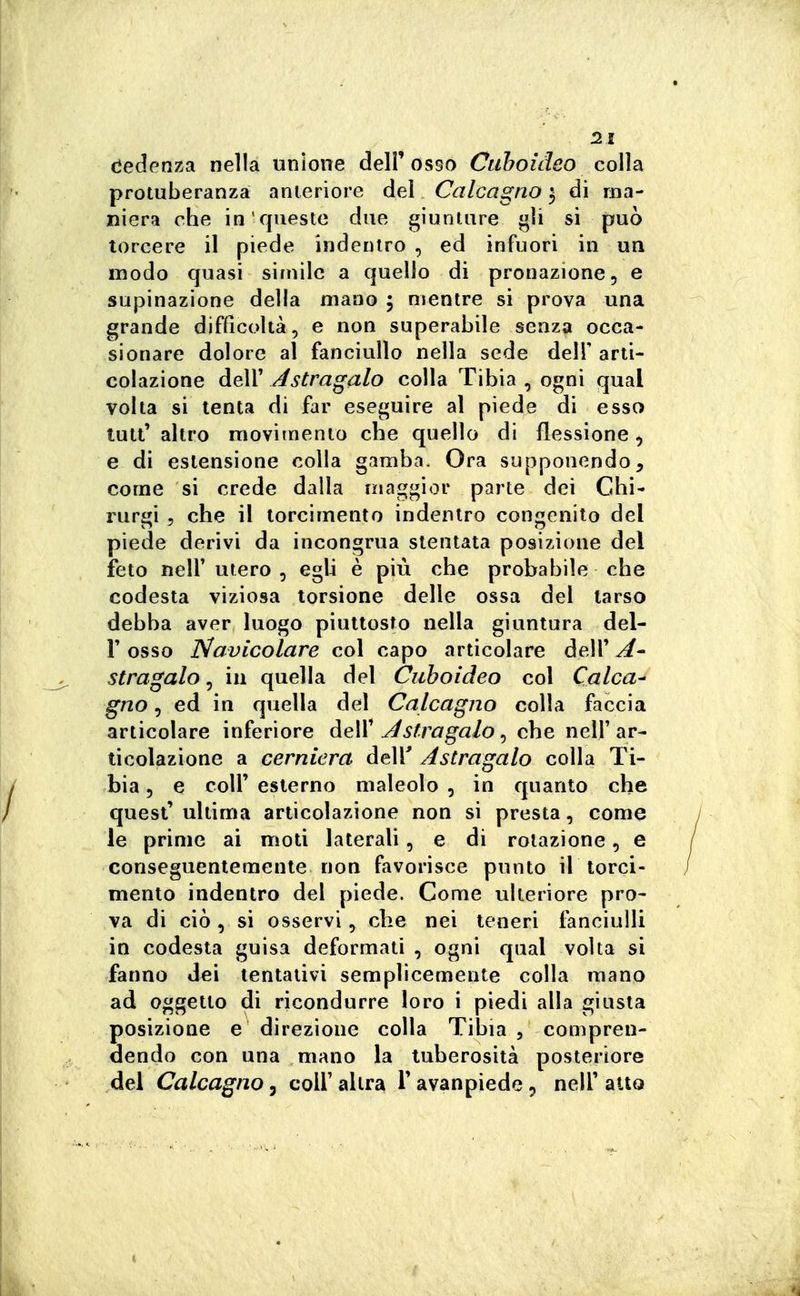 dedenza nella unione dell'osso Cuhoideo colla protuberanza anteriore del Calcagno $ di ma- niera che in questo due giunture gli si può torcere il piede indentro , ed infuori in un modo quasi simile a quello di pronazione, e supinazione della mano ; mentre si prova una grande difficoltà, e non superabile senza occa- sionare dolore al fanciullo nella sede delF arti- colazione deir Astragalo colla Tibia , ogni qual volta si tenta di far eseguire al piede di esso luti' altro movitnento che quello di flessione, e di estensione colla gamba. Ora supponendo, come si crede dalla maggior parte dei Chi- rurgi 5 che il torcimento indentro congenito del piede derivi da incongrua stentata posizione del feto neir utero , egli è più che probabile che codesta viziosa torsione delle ossa del tarso debba aver luogo piuttosto nella giuntura del- l' osso Navicolare col capo articolare delT A stragalo, in quella del Ciiboideo col Calca- gno , ed in quella del Calcagno colla faccia articolare inferiore deW Astragalo ^ che nell'ar- ticolazione a cerniera delT Astragalo colla Ti- bia 5 e coir esterno maleolo , in quanto che quest' ultima articolazione non si presta, come le prime ai moti laterali, e di rotazione, e conseguentemente non favorisce punto il torci- mento indentro del piede. Come ulteriore pro- va di ciò, si osservi, che nei teneri fanciulli in codesta guisa deformati , ogni qual volta si fanno dei tentativi semplicemente colla mano ad oggetto di ricondurre loro i piedi alla giusta posizione e direzione colla Tibia , compren- dendo con una mano la tuberosità posteriore del Calcagno, coli'altra Tavanpiede, nelF atto