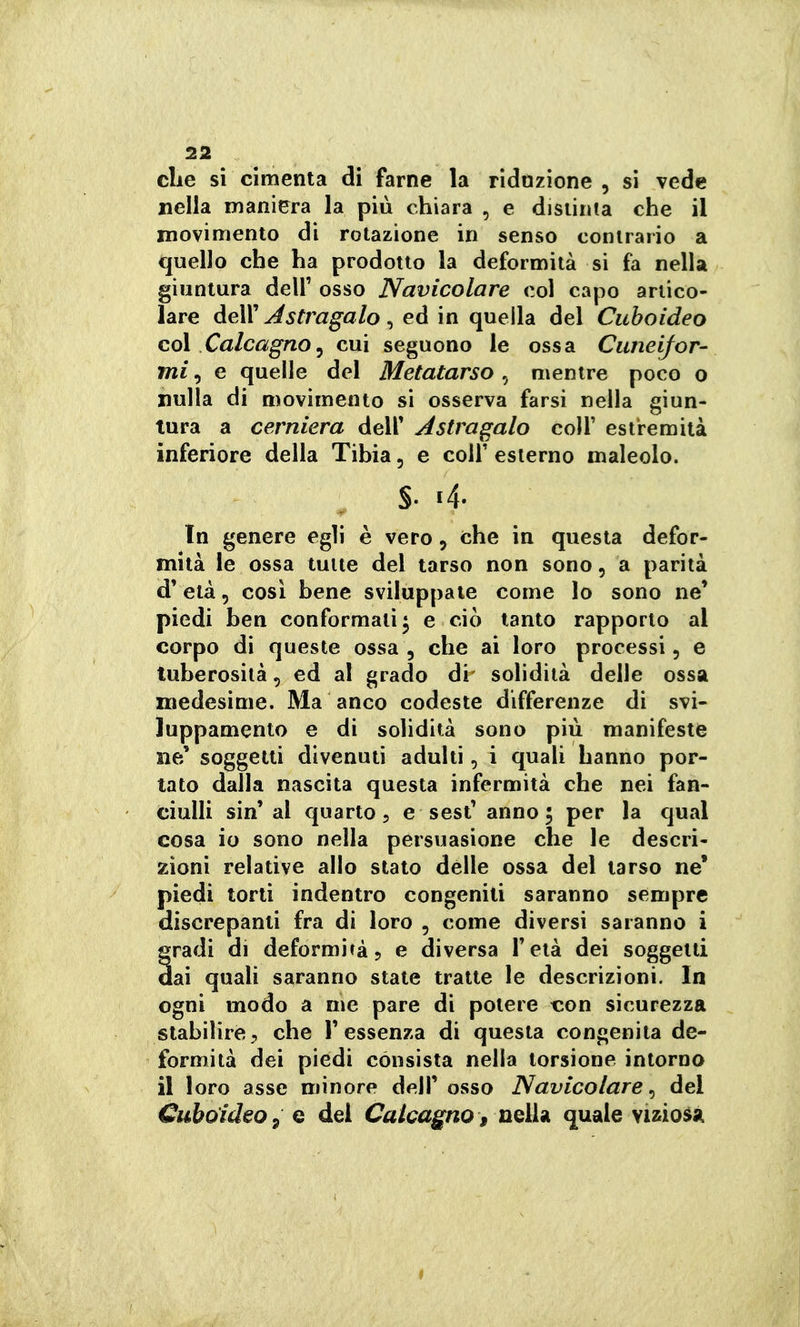 elle si cimenta di farne la ridozione , si vede nella maniera la più chiara , e disiinia che il movimento di rotazione in senso contrario a quello che ha prodotto la deformità si fa nella giuntura dell' osso Navicolare col capo artico- lare àeVa Astragalo ^ ed in quella del Cuhoideo coi Calcagno^ cui seguono le ossa Cuneifor- mi , e quelle del Metatarso , mentre poco o nulla di movimento si osserva farsi nella giun- tura a cerniera dell' Astragalo colf estremità inferiore della Tibia, e colf esterno maleolo. s- «4. In genere egli è vero, che in questa defor- mità le ossa tutte del tarso non sono, a parità d' età 5 cosi bene sviluppale come lo sono ne' piedi ben conformati ^ e ciò tanto rapporto al corpo di queste ossa, che ai loro processi, e tuberosità, ed al grado di solidità delle ossa medesime. Ma anco codeste differenze di svi- luppamento e di solidità sono più manifeste ne' soggetti divenuti adulti, i quali hanno por- tato dalla nascila questa infermità che nei fan- ciulli sin'al quarto 5 e sest' anno; per la qual cosa io sono nella persuasione che le descri- zioni relative allo stalo delle ossa del tarso ne' piedi torti indentro congeniti saranno sempre discrepanti fra di loro , come diversi saranno i gradi di deformiràj e diversa l'età dei soggetti dai quali saranno state tratte le descrizioni. In ogni modo a me pare di potere xon sicurezza stabilire, che l'essenza di questa congenita de- formità dei piedi consista nella torsione intorno il loro asse minore dell'osso Navicolare^ del GuboideOy Q del Calcagno, UQÌh quale viziosa