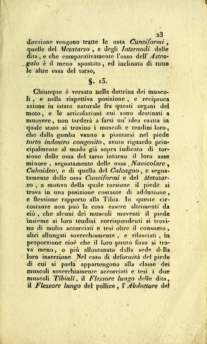 direzione vengono tratte le ossa Cuneiformi ^ queJle del Metatarso , e degli Internodl delle dita, e che comparativamente Tosso dell'^^^m- ^galo è il meno spostato, ed iaclinato di tutte le altre ossa del tarso, §. i5. Chiunque è versalo nella dottrina dei musco- li 5 e nella rispettiva posizione , e reciproca azione in islato naturale fra questi organi del moto, e lé articolazioni cui sono destinati a muovere, non tarderà a farsi un' idea esatta in quale stato si trovino i muscoli e tendini loro 5 che dalla gamha vanno a piantarsi nel piede torto indentro congenito^ avuto riguardo prin- cipalmente al modo già sopra indicato di tor- sione delle ossa del tarso intorno il loro asse minore, segnatamente delle o fisa ^ Navico lare ^ Cuholdeo\ e di quello del Calcagno ^ e segna- tamente delle ossa Cuneiformi e del Metatar- so , a motivo della quale torsione il piede si trova in una posizione costante di adduzione > e flessione rapporto alla Tibia. In queste cir- costanze non può la cosa essere altrimenti da ciò , che alcuni dei muscoli moventi il piede insieme ai loro tendini corrispondenti si trovi- no di molto accorciati e tesi oltre il consueto , altri allungati soverchiamente , e rilasciati , in proporzione cioè che il loro punto fìsso si tro- va meno 5 o più allontanato dalla sede d^lla loro inserzione Nel caso di deformità del piede di cui si parla appartengono alla classe dei muscoli soverchiamente accorciati e tesi i due muscoli Tibiali^ il Flessore lungo dita, il Flessore lungo del pollice ^ V Abduttore àe\