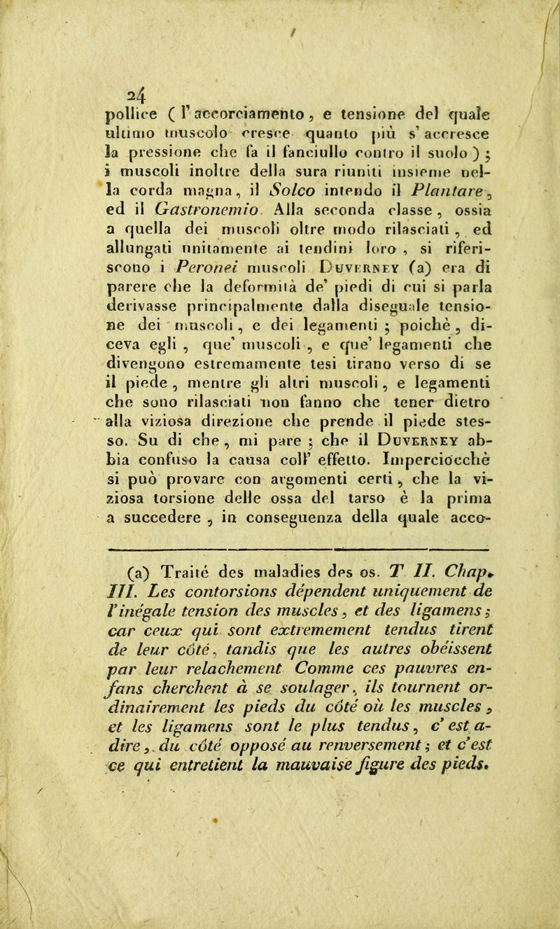 =4 , . pollice ( r accorciamento 5 e tensione del quale ultimo uiuscolo cresce quanto più s'accresce la pressione che fa il fanciullo contro il suolo ) 3 i muscoli inoltre della sura riuniti uisieme nel- la eorda mni^na, il Solco intendo il Plantare^, ed il Gastronemio Alla seconda classe, ossia a quella dei muscoli oltre modo rilasciati , ed allungati unitamente ai tendini loro , si riferi- scono \ Pero nei muscoli Duvirney (a) era di parere che la deformità de' piedi di cui si parla derivasse principalmente dalla diseguale tensio- ne dei niuscoli, e dei legamenti ; poiché , di- ceva egli , que' muscoli , e que' legamenti che divengono estremamente tesi tirano verso di se il piede , mentre gli altri muscoli, e legamenti che sono rilasciati non fanno che tener dietro alla viziosa direzione che prende il piede stes- so. Su di che, mi pare ; che il Duverney ab- bia confuso la causa coli' effetto. Imperciocché si può provare con argomenti certi che la vi- ziosa torsione delle ossa del tarso è la prima a succedere , in conseguenza della quale acca- (a) Traité des maladies des os. T li. Chap.^ IIL Les contorsions dépendent uniquement de ririégale tension des muscles :> et des ligamens; car ceuoc qui sont eoctremement tendus tirent de leur coté, tandis que les aulres ohéissent par leur relachement Cornine ces pauvres en- fans cherchent à se soulager ils tournent or- dinairement les pieds du coté où les muscles ^ et les ligamens sont le plus tendus, c est a- dire y .du coté opposé au renversement ; et c est qui entretient la mauvaise figure des pieds.