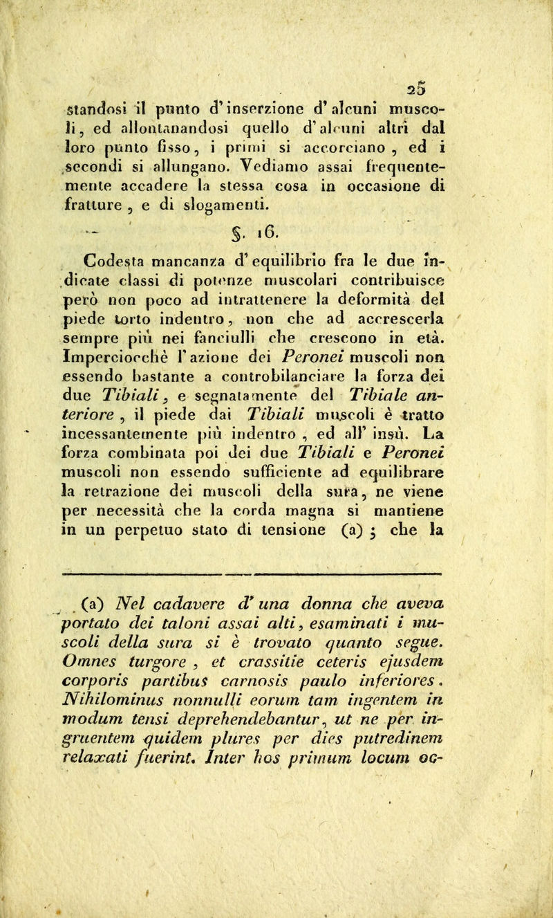 standosi il pwnto d'inserzione d'alcuni mtisco- ii, ed allontanandosi quello d'alcuni altri dal loro punto fisso, i primi si accorciano, ed i secondi si allungano. Vediamo assai frequente- mente accadere la stessa cosa in occasione di fratture , e di slogamenti. S- '6. Codesta mancanza d' equilibrio fra le due in- dicate classi di potenze muscolari contribuisce però non poco ad intrattenere la deformità del piede torto indentro, non che ad accrescerla sempre più nei fanciulli che crescono in età. Imperciocché Fazione dei PéTonei muscoli non essendo bastante a controbilanciare la forza dei due Tibiali y e segnala mente del Tibiale an- teriore , il piede dai Tibiali mu^scoli è tratto incessantemente più indentro , ed all' insù. La forza combinata poi dei due Tibiali e Peronei muscoli non essendo sufficiente ad equilibrare la retrazione dei must^oli della sura, ne viene per necessità che la corda magna si mantiene in un perpetuo stato di tensione (a) ^ che la (a) Nel cadavere d'una donna che aveva portato dei tal ani assai alti, esaminati i mu- scoli della sarà si è trovato quanto segue, Omnes turgore , et crassitie ceteris ejusdem corporis partibu$ carnosis paulo inferiores. Nihilominus nonnulli eorum tam ingentem in modum tensi deprehendebantur ^ ut ne per in- gruentem <juidem plures per dics putredinem relaxati faerini. Inter hos primum locum oc-