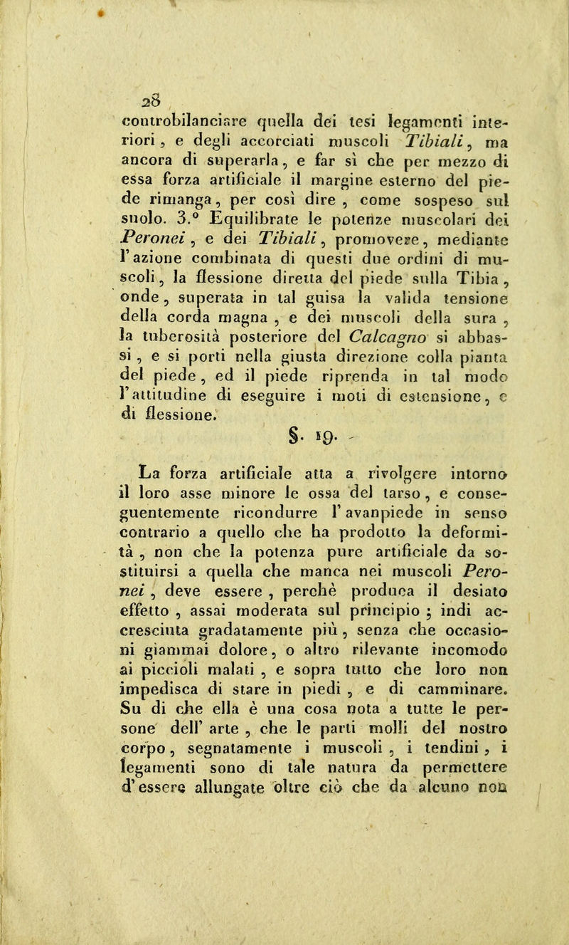 controbilanciare quella dei lesi legarnonli inte- riori, e degli accorciali muscoli Tibiali^ ma ancora di superarla, e far sì che per mezzo di essa forza artificiale il margine esterno del pie- de rimanga, per così dire , come sospeso sul suolo. 3.® Equilibrate le potenze muscolari dei Peronei ^ e dei Tibiali^ promovete, mediante Fazione combinata di questi due ordini di mu- scoli, la flessione diretta del piede sulla Tibia, onde, superala in tal guisa la valida tensione della corda magna , e dei nmscoli della sura , la tuberosità posteriore del Calcagno si abbas- si , e si porli nella giusta direzione colla pianta del piede, ed il piede riprenda in tal modo l'attitudine di ^seguire i moti di estensione, e di flessione. §■ 19- ' La forza artificiale atta a rivolgere intorno il loro asse minore le ossa del tarso , e conse- guentemente ricondurre Tavanpiede in senso contrario a quello che ha prodotto la deformi- tà , non che la potenza pure artificiale da so- stituirsi a quella che manca nei muscoli Pero- nei , deve essere , perchè produca il desiato effetto , assai moderata sul principio ; indi ac- cresciuta gradatamente più, senza che occasio- ni giammai dolore, o altro rilevante incomodo ai piccioli malati , e sopra tutto che loro non impedisca di stare in piedi , e di camminare. Su di che ella è una cosa nota a tutte le per- sone delf arte , che le parti molli del nostro corpo, segnatamente i muscoli , i tendini, i legamenti sono di tale natura da permettere d'essere allungate oltre ciò che da alcuno noia