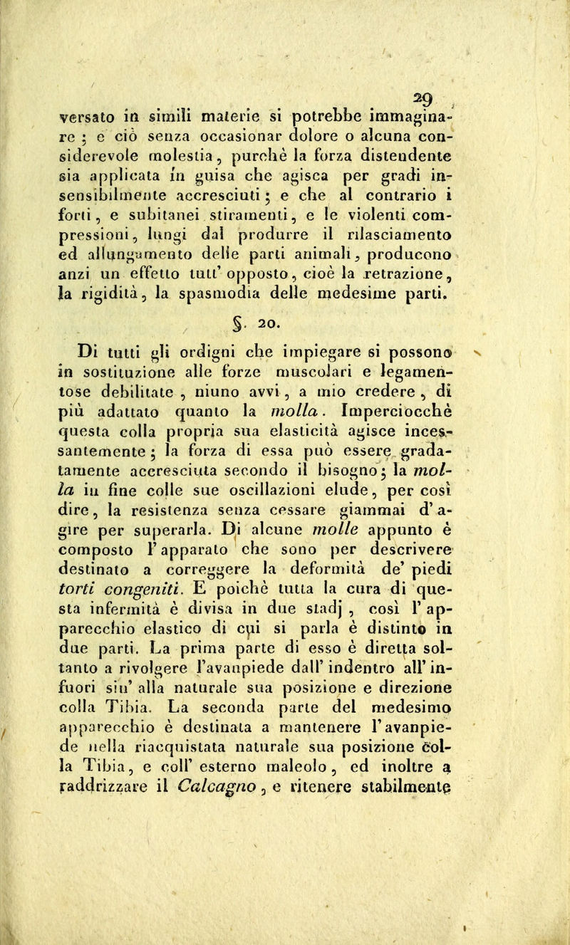 . ^9 . versato iti simili materie si potrebbe immagina- re ; e ciò senza occasionar dolore o alcuna con- siderevole molestia, purché la forza distendente sia applicata in guisa che agisca per gradi in- sensibilmente accresciuti ; e che al contrario i foni, e subitanei stiramenti, e !e violenti com- pressioni, lungi dai produrre il rilasciamento ed allungumento delie parti animali^ producono anzi un effetto luti'opposto, cioè la retrazione, Ja rigidità, la spasmodia delle medesime parti. §. 20. Di tutti gli ordigni che impiegare si possono n in sostituzione alle forze muscolari e legamen- lose debiUtate , ninno avvi, a mio credere , di più adattato quanto la molla. Imperciocché questa colla propria sua elasticità agisce inces- santemente ; la forza di essa può essere grada- tamente accresciuta secondo il bisogno^ la mo/- la ìli fine co|le sue oscillazioni elude, per così dire, la resistenza senza cessare giammai d'a- gire per superarla. Di alcune molle appunto è composto l'apparato che sono per descrivere destinato a correggere la deformità de' piedi torti congeniti. E poiché tutta la cura di que- sta infermità è divisa in due stadj , cosi F ap- parecchio elastico di c\ii si parla è distinto in due parti. La prima parte di esso é diretta sol- tanto a rivolgere l'avanpiede dall'indentro all'in- fuori sin' alla naturale sua posizione e direzione colla Tibia, La seconda parte del medesimo apparecchio è destinata a mantenere l'avanpie- de nella riacquistata naturale sua posizione 6ol- la Tibia, e coli' esterno maleolo , ed inoltre a raddrizzare il Calcagno 3 e ritenere stabilmente